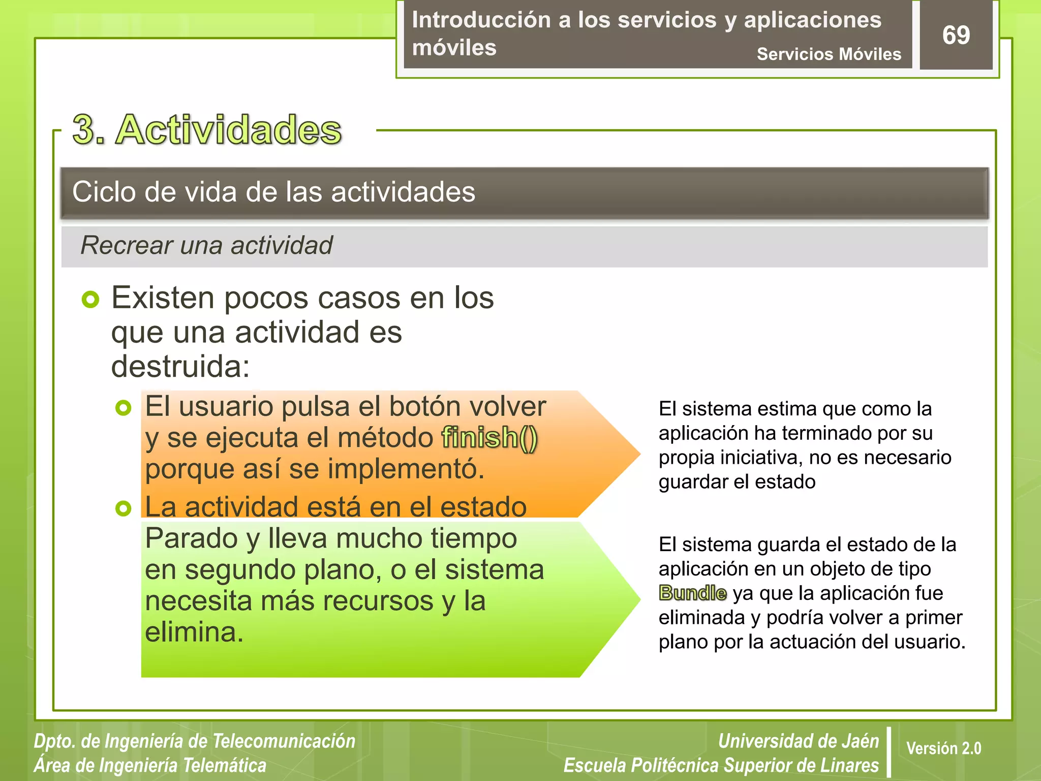 Introducción a los servicios y aplicaciones
móviles Servicios Móviles
69
Dpto. de Ingeniería de Telecomunicación
Área de Ingeniería Telemática
Universidad de Jaén
Escuela Politécnica Superior de Linares
Versión 2.0
Recrear una actividad
Ciclo de vida de las actividades
 Existen pocos casos en los
que una actividad es
destruida:
 El usuario pulsa el botón volver
y se ejecuta el método
porque así se implementó.
 La actividad está en el estado
Parado y lleva mucho tiempo
en segundo plano, o el sistema
necesita más recursos y la
elimina.
El sistema estima que como la
aplicación ha terminado por su
propia iniciativa, no es necesario
guardar el estado
El sistema guarda el estado de la
aplicación en un objeto de tipo
ya que la aplicación fue
eliminada y podría volver a primer
plano por la actuación del usuario.
 