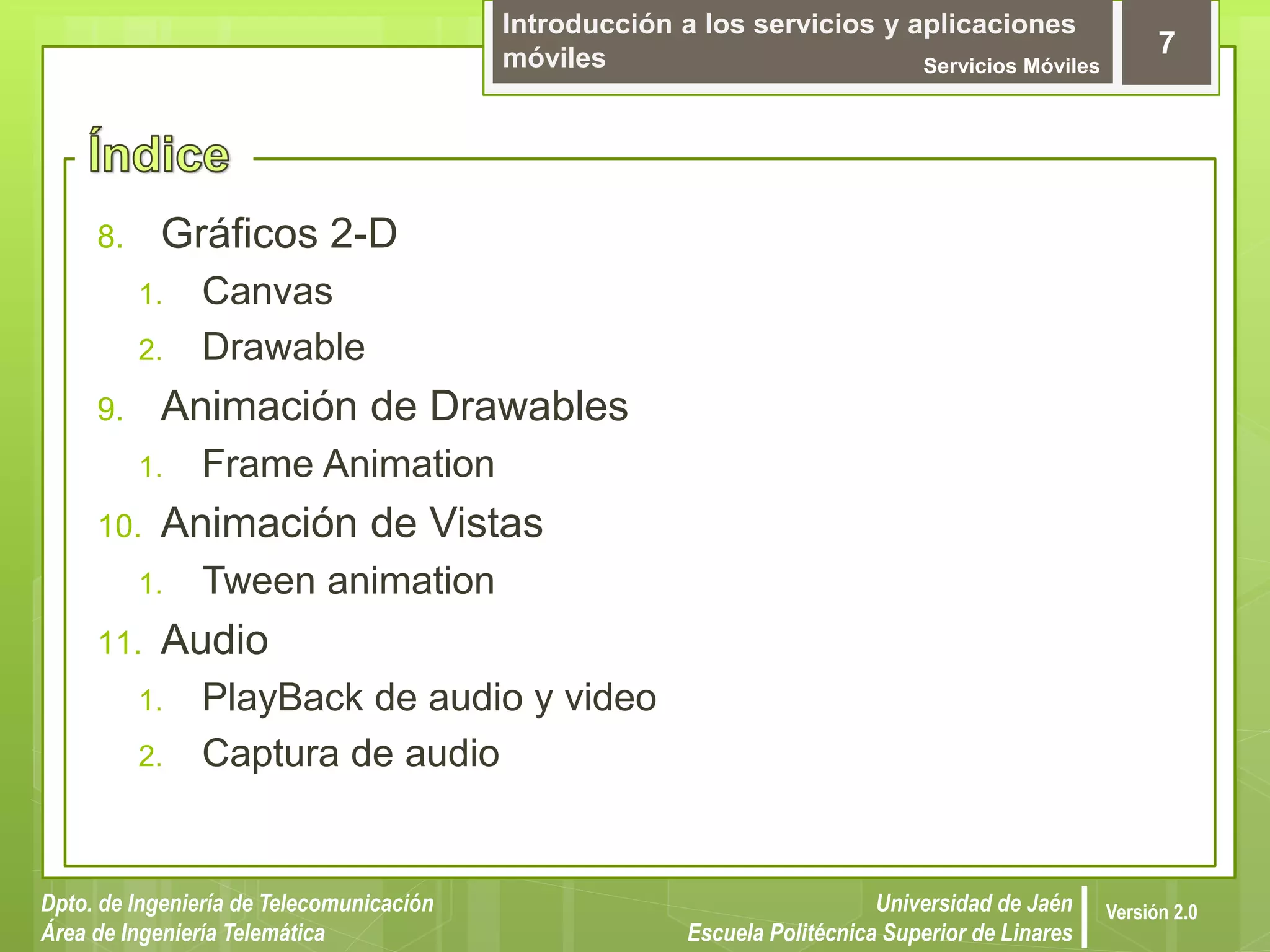 Introducción a los servicios y aplicaciones
móviles Servicios Móviles
7
Dpto. de Ingeniería de Telecomunicación
Área de Ingeniería Telemática
Universidad de Jaén
Escuela Politécnica Superior de Linares
Versión 2.0
8. Gráficos 2-D
1. Canvas
2. Drawable
9. Animación de Drawables
1. Frame Animation
10. Animación de Vistas
1. Tween animation
11. Audio
1. PlayBack de audio y video
2. Captura de audio
 