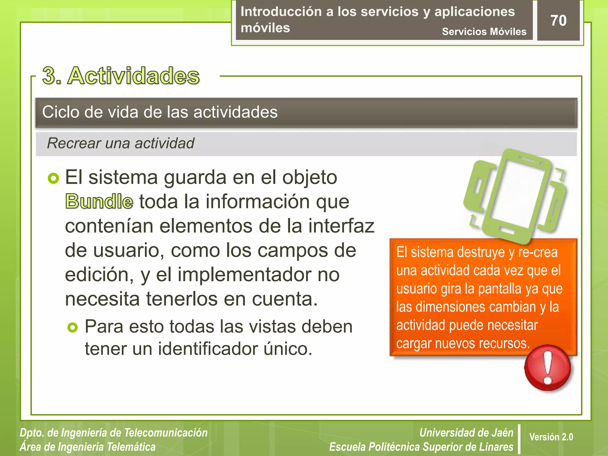 Introducción a los servicios y aplicaciones
móviles Servicios Móviles
70
Dpto. de Ingeniería de Telecomunicación
Área de Ingeniería Telemática
Universidad de Jaén
Escuela Politécnica Superior de Linares
Versión 2.0
Recrear una actividad
Ciclo de vida de las actividades
 El sistema guarda en el objeto
toda la información que
contenían elementos de la interfaz
de usuario, como los campos de
edición, y el implementador no
necesita tenerlos en cuenta.
 Para esto todas las vistas deben
tener un identificador único.
El sistema destruye y re-crea
una actividad cada vez que el
usuario gira la pantalla ya que
las dimensiones cambian y la
actividad puede necesitar
cargar nuevos recursos.
 