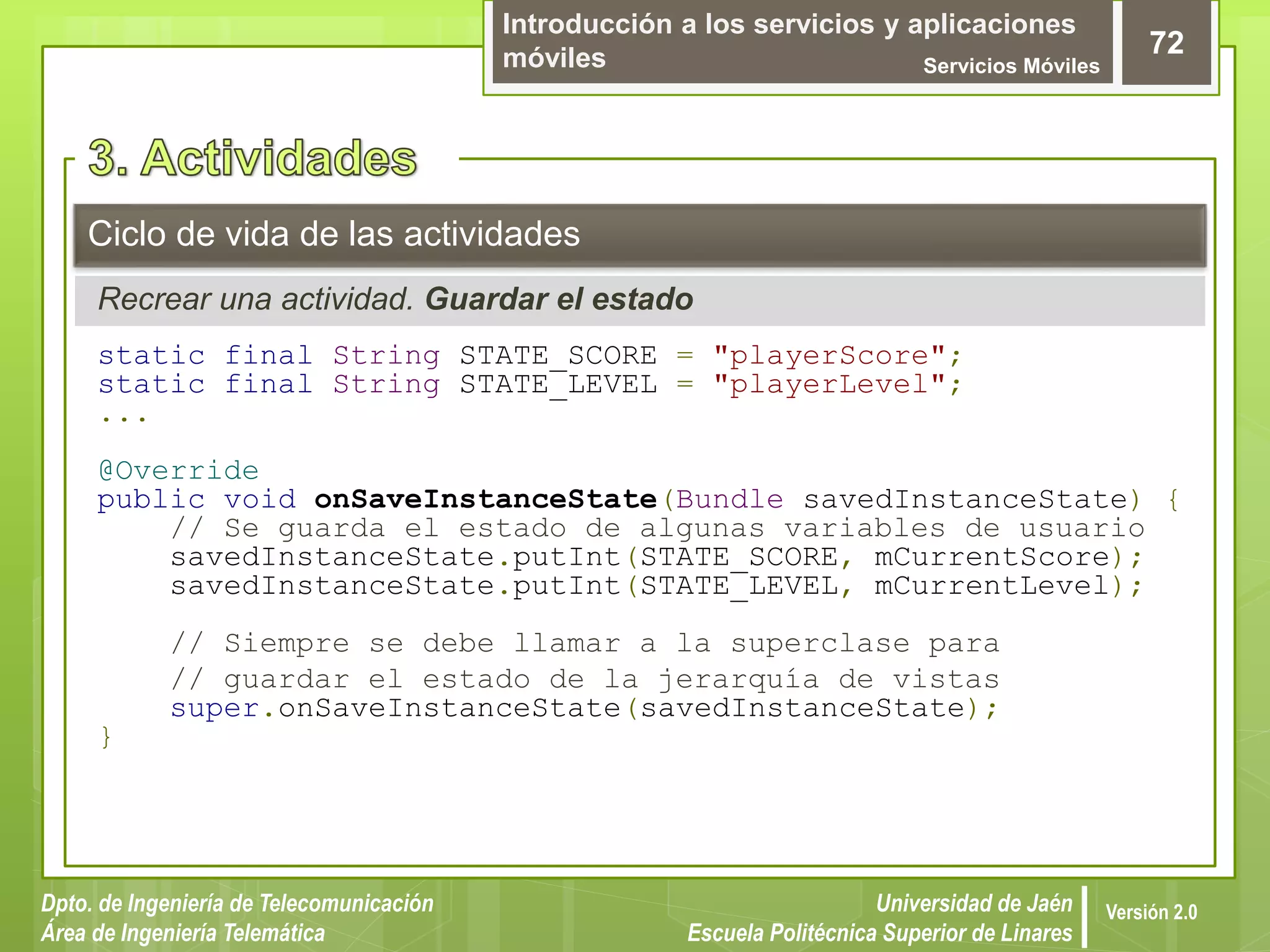 Introducción a los servicios y aplicaciones
móviles Servicios Móviles
72
Dpto. de Ingeniería de Telecomunicación
Área de Ingeniería Telemática
Universidad de Jaén
Escuela Politécnica Superior de Linares
Versión 2.0
Recrear una actividad. Guardar el estado
Ciclo de vida de las actividades
static final String STATE_SCORE = "playerScore";
static final String STATE_LEVEL = "playerLevel";
...
@Override
public void onSaveInstanceState(Bundle savedInstanceState) {
// Se guarda el estado de algunas variables de usuario
savedInstanceState.putInt(STATE_SCORE, mCurrentScore);
savedInstanceState.putInt(STATE_LEVEL, mCurrentLevel);
// Siempre se debe llamar a la superclase para
// guardar el estado de la jerarquía de vistas
super.onSaveInstanceState(savedInstanceState);
}
 