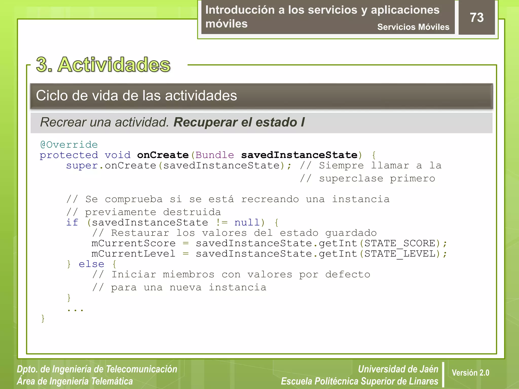 Introducción a los servicios y aplicaciones
móviles Servicios Móviles
73
Dpto. de Ingeniería de Telecomunicación
Área de Ingeniería Telemática
Universidad de Jaén
Escuela Politécnica Superior de Linares
Versión 2.0
Recrear una actividad. Recuperar el estado I
Ciclo de vida de las actividades
@Override
protected void onCreate(Bundle savedInstanceState) {
super.onCreate(savedInstanceState); // Siempre llamar a la
// superclase primero
// Se comprueba si se está recreando una instancia
// previamente destruida
if (savedInstanceState != null) {
// Restaurar los valores del estado guardado
mCurrentScore = savedInstanceState.getInt(STATE_SCORE);
mCurrentLevel = savedInstanceState.getInt(STATE_LEVEL);
} else {
// Iniciar miembros con valores por defecto
// para una nueva instancia
}
...
}
 