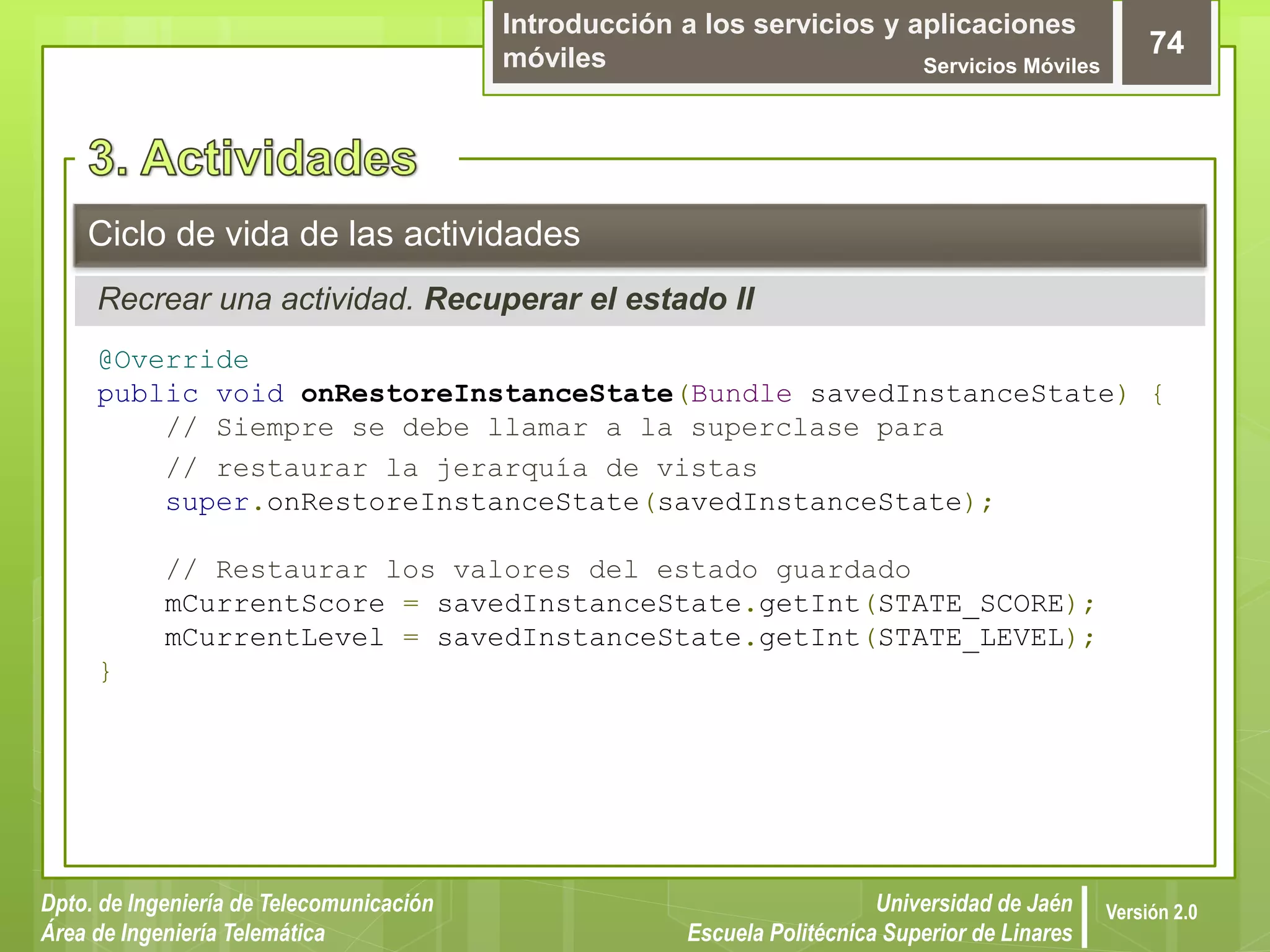 Introducción a los servicios y aplicaciones
móviles Servicios Móviles
74
Dpto. de Ingeniería de Telecomunicación
Área de Ingeniería Telemática
Universidad de Jaén
Escuela Politécnica Superior de Linares
Versión 2.0
Recrear una actividad. Recuperar el estado II
Ciclo de vida de las actividades
@Override
public void onRestoreInstanceState(Bundle savedInstanceState) {
// Siempre se debe llamar a la superclase para
// restaurar la jerarquía de vistas
super.onRestoreInstanceState(savedInstanceState);
// Restaurar los valores del estado guardado
mCurrentScore = savedInstanceState.getInt(STATE_SCORE);
mCurrentLevel = savedInstanceState.getInt(STATE_LEVEL);
}
 