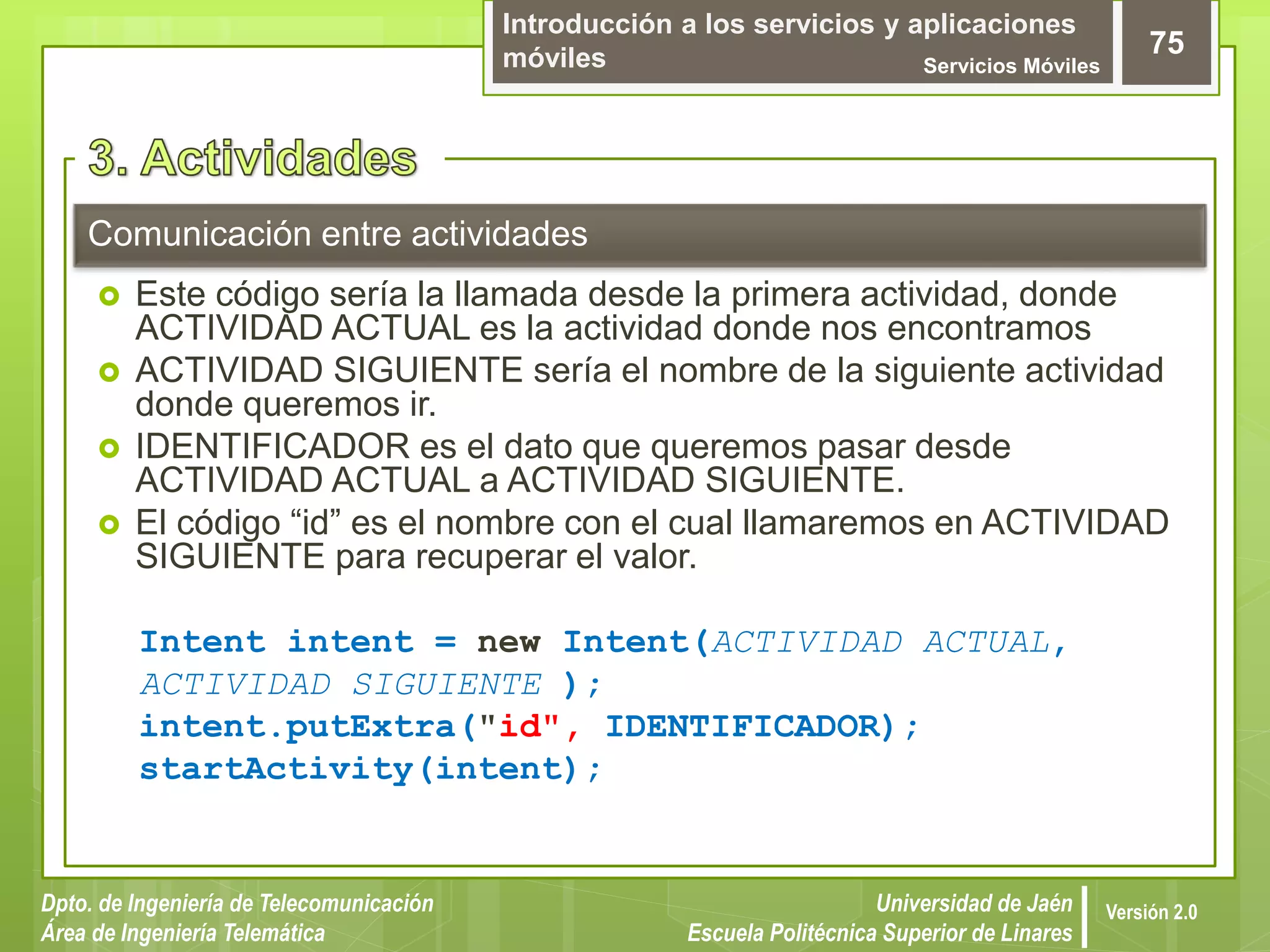Introducción a los servicios y aplicaciones
móviles Servicios Móviles
75
Dpto. de Ingeniería de Telecomunicación
Área de Ingeniería Telemática
Universidad de Jaén
Escuela Politécnica Superior de Linares
Versión 2.0
Comunicación entre actividades
 Este código sería la llamada desde la primera actividad, donde
ACTIVIDAD ACTUAL es la actividad donde nos encontramos
 ACTIVIDAD SIGUIENTE sería el nombre de la siguiente actividad
donde queremos ir.
 IDENTIFICADOR es el dato que queremos pasar desde
ACTIVIDAD ACTUAL a ACTIVIDAD SIGUIENTE.
 El código “id” es el nombre con el cual llamaremos en ACTIVIDAD
SIGUIENTE para recuperar el valor.
Intent intent = new Intent(ACTIVIDAD ACTUAL,
ACTIVIDAD SIGUIENTE );
intent.putExtra("id", IDENTIFICADOR);
startActivity(intent);
 