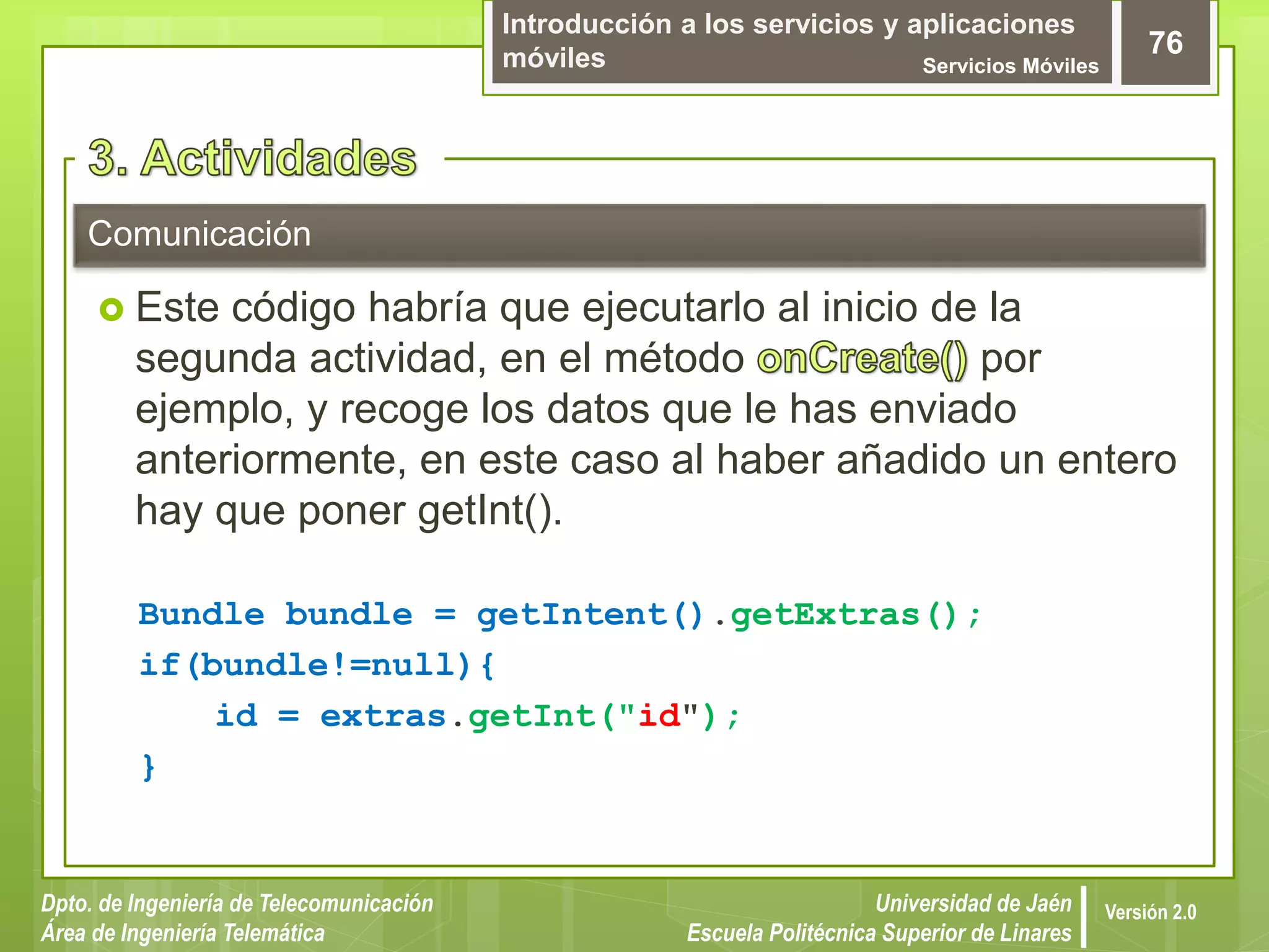 Introducción a los servicios y aplicaciones
móviles Servicios Móviles
76
Dpto. de Ingeniería de Telecomunicación
Área de Ingeniería Telemática
Universidad de Jaén
Escuela Politécnica Superior de Linares
Versión 2.0
Comunicación
 Este código habría que ejecutarlo al inicio de la
segunda actividad, en el método por
ejemplo, y recoge los datos que le has enviado
anteriormente, en este caso al haber añadido un entero
hay que poner getInt().
Bundle bundle = getIntent().getExtras();
if(bundle!=null){
id = extras.getInt("id");
}
 