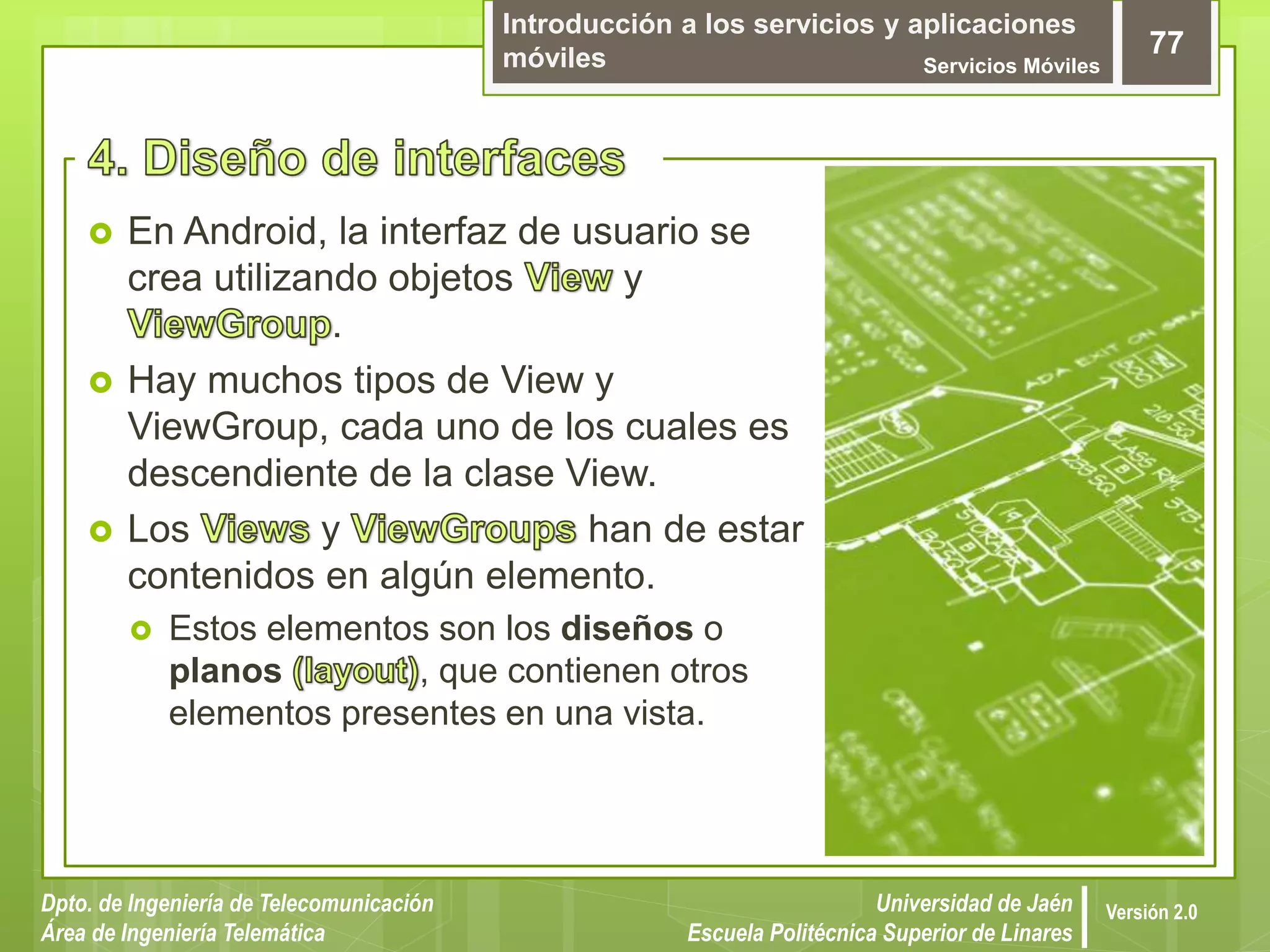 Introducción a los servicios y aplicaciones
móviles Servicios Móviles
77
Dpto. de Ingeniería de Telecomunicación
Área de Ingeniería Telemática
Universidad de Jaén
Escuela Politécnica Superior de Linares
Versión 2.0
 En Android, la interfaz de usuario se
crea utilizando objetos y
.
 Hay muchos tipos de View y
ViewGroup, cada uno de los cuales es
descendiente de la clase View.
 Los y han de estar
contenidos en algún elemento.
 Estos elementos son los diseños o
planos , que contienen otros
elementos presentes en una vista.
 