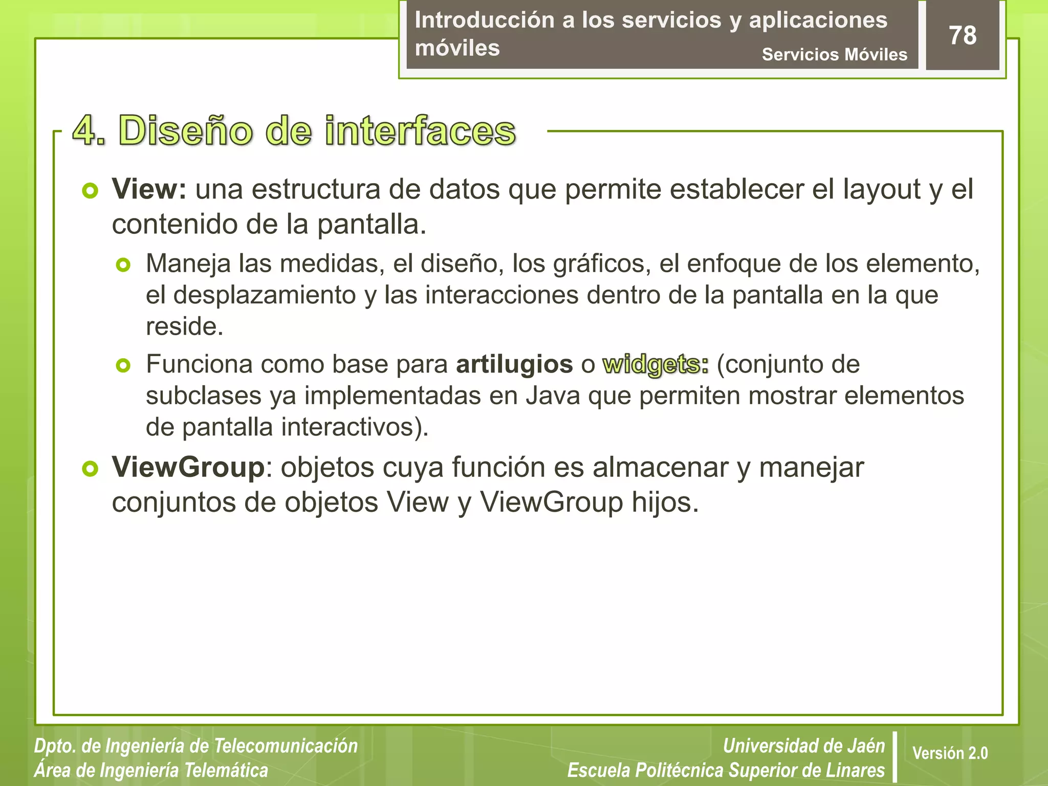 Introducción a los servicios y aplicaciones
móviles Servicios Móviles
78
Dpto. de Ingeniería de Telecomunicación
Área de Ingeniería Telemática
Universidad de Jaén
Escuela Politécnica Superior de Linares
Versión 2.0
 View: una estructura de datos que permite establecer el layout y el
contenido de la pantalla.
 Maneja las medidas, el diseño, los gráficos, el enfoque de los elemento,
el desplazamiento y las interacciones dentro de la pantalla en la que
reside.
 Funciona como base para artilugios o (conjunto de
subclases ya implementadas en Java que permiten mostrar elementos
de pantalla interactivos).
 ViewGroup: objetos cuya función es almacenar y manejar
conjuntos de objetos View y ViewGroup hijos.
 