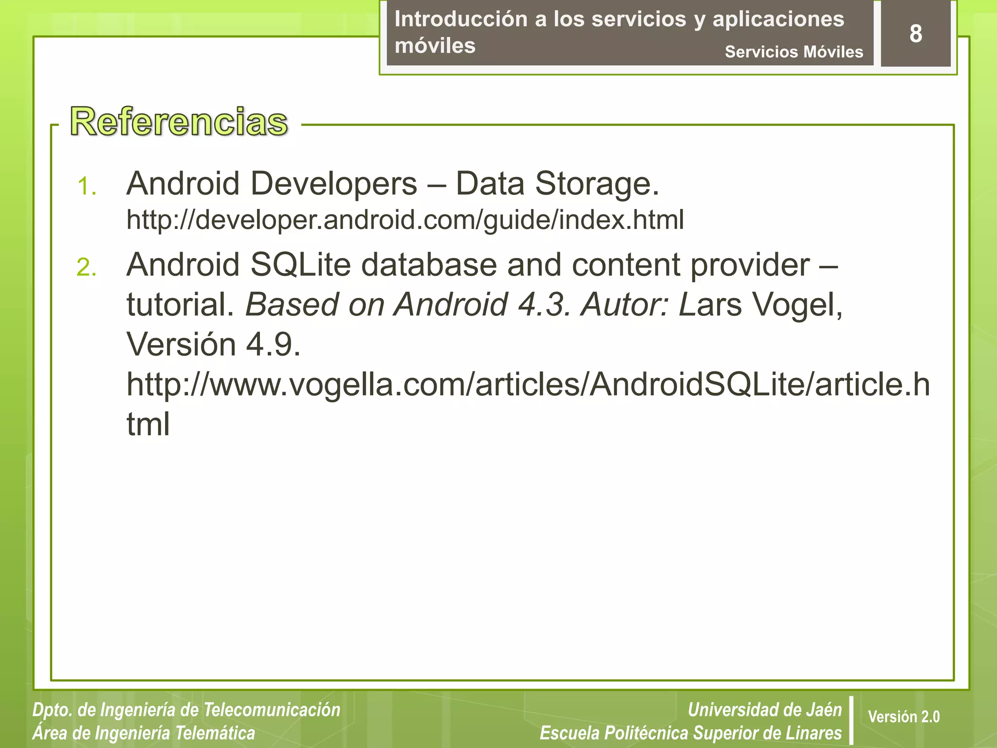 Introducción a los servicios y aplicaciones
móviles Servicios Móviles
8
Dpto. de Ingeniería de Telecomunicación
Área de Ingeniería Telemática
Universidad de Jaén
Escuela Politécnica Superior de Linares
Versión 2.0
1. Android Developers – Data Storage.
http://developer.android.com/guide/index.html
2. Android SQLite database and content provider –
tutorial. Based on Android 4.3. Autor: Lars Vogel,
Versión 4.9.
http://www.vogella.com/articles/AndroidSQLite/article.h
tml
 