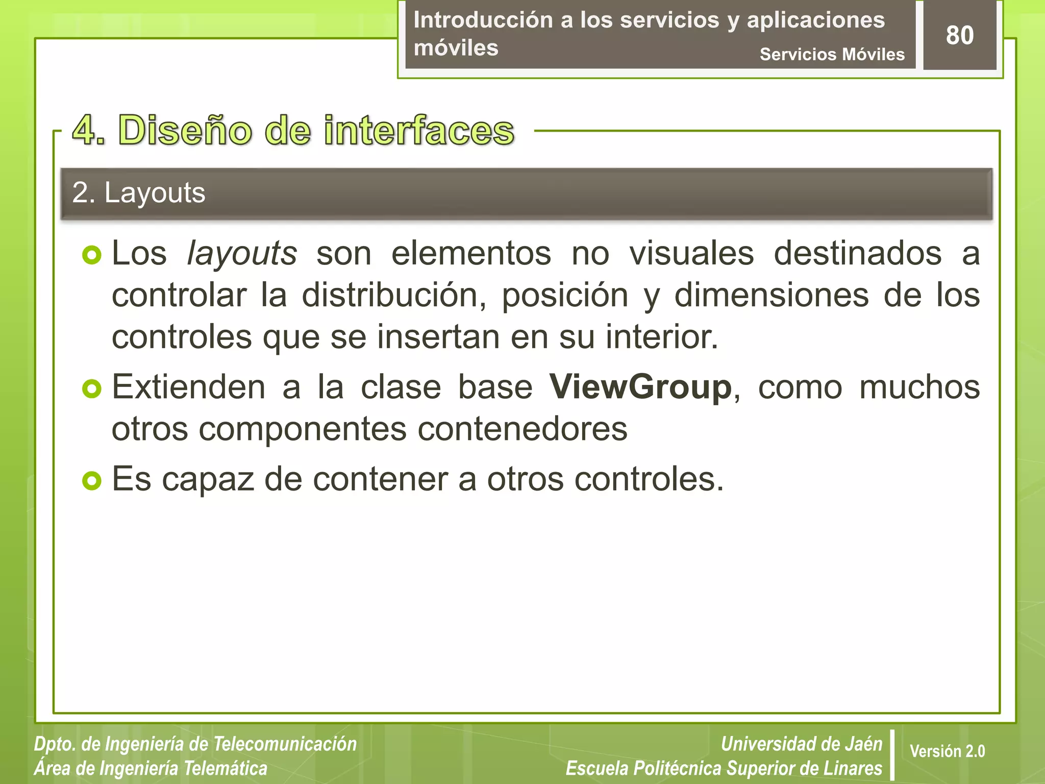 Introducción a los servicios y aplicaciones
móviles Servicios Móviles
80
Dpto. de Ingeniería de Telecomunicación
Área de Ingeniería Telemática
Universidad de Jaén
Escuela Politécnica Superior de Linares
Versión 2.0
2. Layouts
 Los layouts son elementos no visuales destinados a
controlar la distribución, posición y dimensiones de los
controles que se insertan en su interior.
 Extienden a la clase base ViewGroup, como muchos
otros componentes contenedores
 Es capaz de contener a otros controles.
 