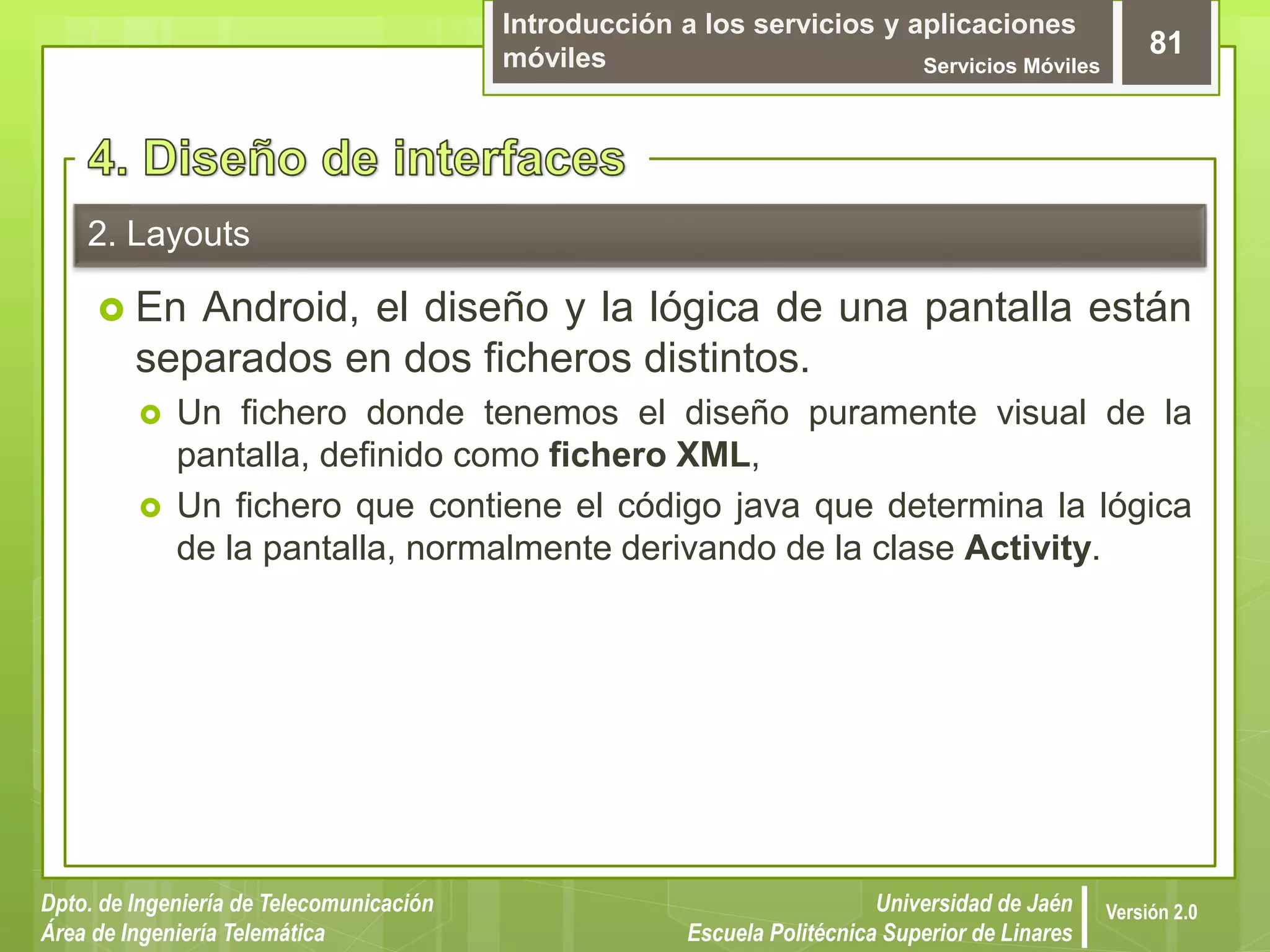Introducción a los servicios y aplicaciones
móviles Servicios Móviles
81
Dpto. de Ingeniería de Telecomunicación
Área de Ingeniería Telemática
Universidad de Jaén
Escuela Politécnica Superior de Linares
Versión 2.0
2. Layouts
 En Android, el diseño y la lógica de una pantalla están
separados en dos ficheros distintos.
 Un fichero donde tenemos el diseño puramente visual de la
pantalla, definido como fichero XML,
 Un fichero que contiene el código java que determina la lógica
de la pantalla, normalmente derivando de la clase Activity.
 