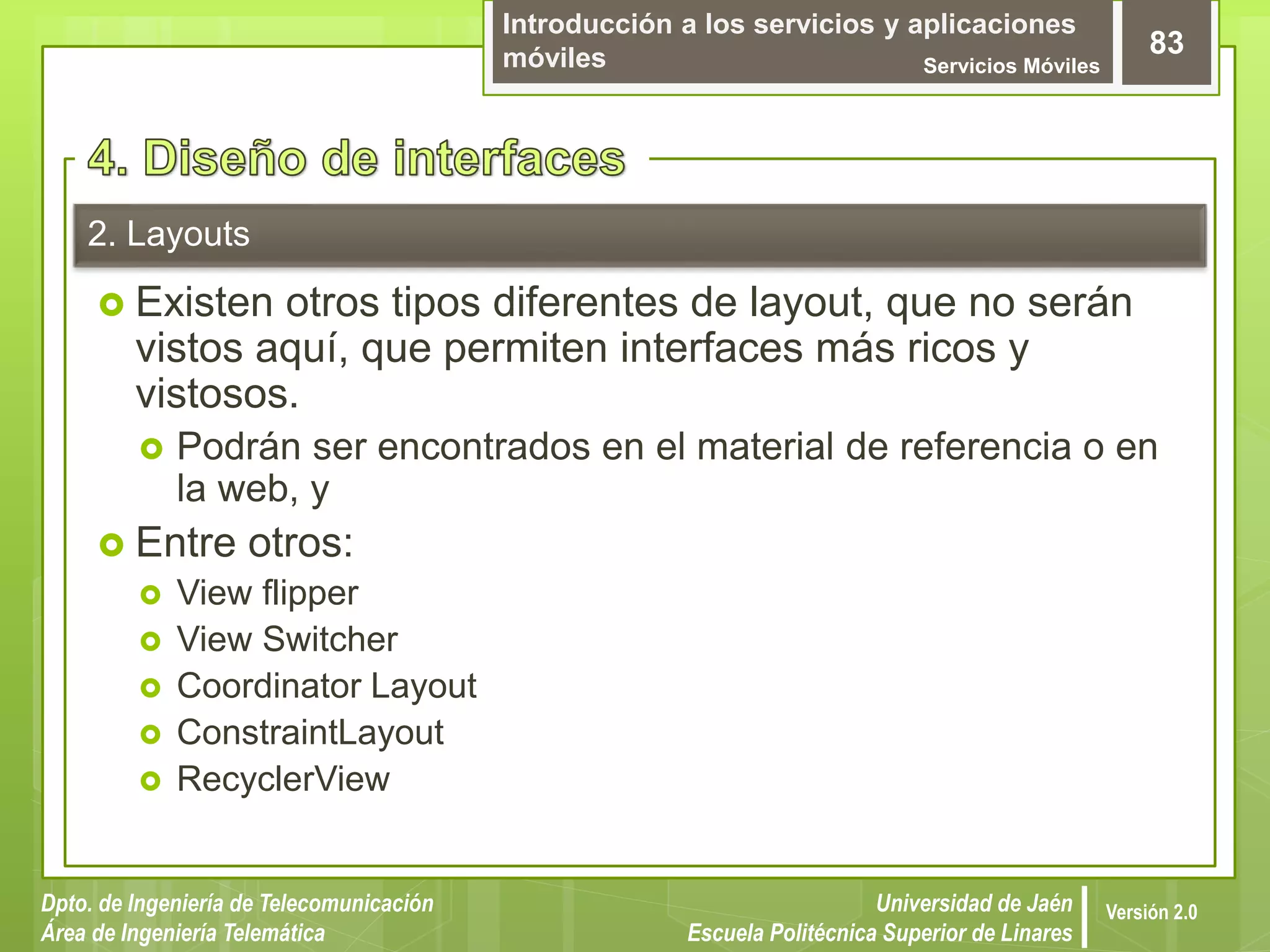Introducción a los servicios y aplicaciones
móviles Servicios Móviles
83
Dpto. de Ingeniería de Telecomunicación
Área de Ingeniería Telemática
Universidad de Jaén
Escuela Politécnica Superior de Linares
Versión 2.0
2. Layouts
 Existen otros tipos diferentes de layout, que no serán
vistos aquí, que permiten interfaces más ricos y
vistosos.
 Podrán ser encontrados en el material de referencia o en
la web, y
 Entre otros:
 View flipper
 View Switcher
 Coordinator Layout
 ConstraintLayout
 RecyclerView
 