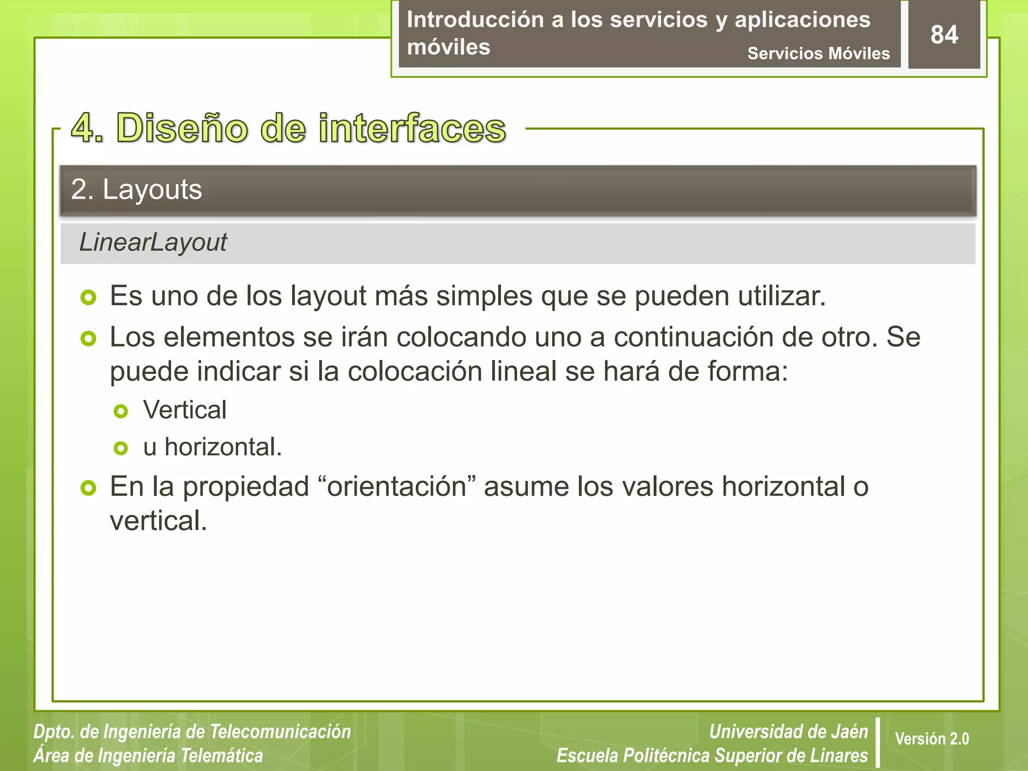 Introducción a los servicios y aplicaciones
móviles Servicios Móviles
84
Dpto. de Ingeniería de Telecomunicación
Área de Ingeniería Telemática
Universidad de Jaén
Escuela Politécnica Superior de Linares
Versión 2.0
LinearLayout
2. Layouts
 Es uno de los layout más simples que se pueden utilizar.
 Los elementos se irán colocando uno a continuación de otro. Se
puede indicar si la colocación lineal se hará de forma:
 Vertical
 u horizontal.
 En la propiedad “orientación” asume los valores horizontal o
vertical.
 
