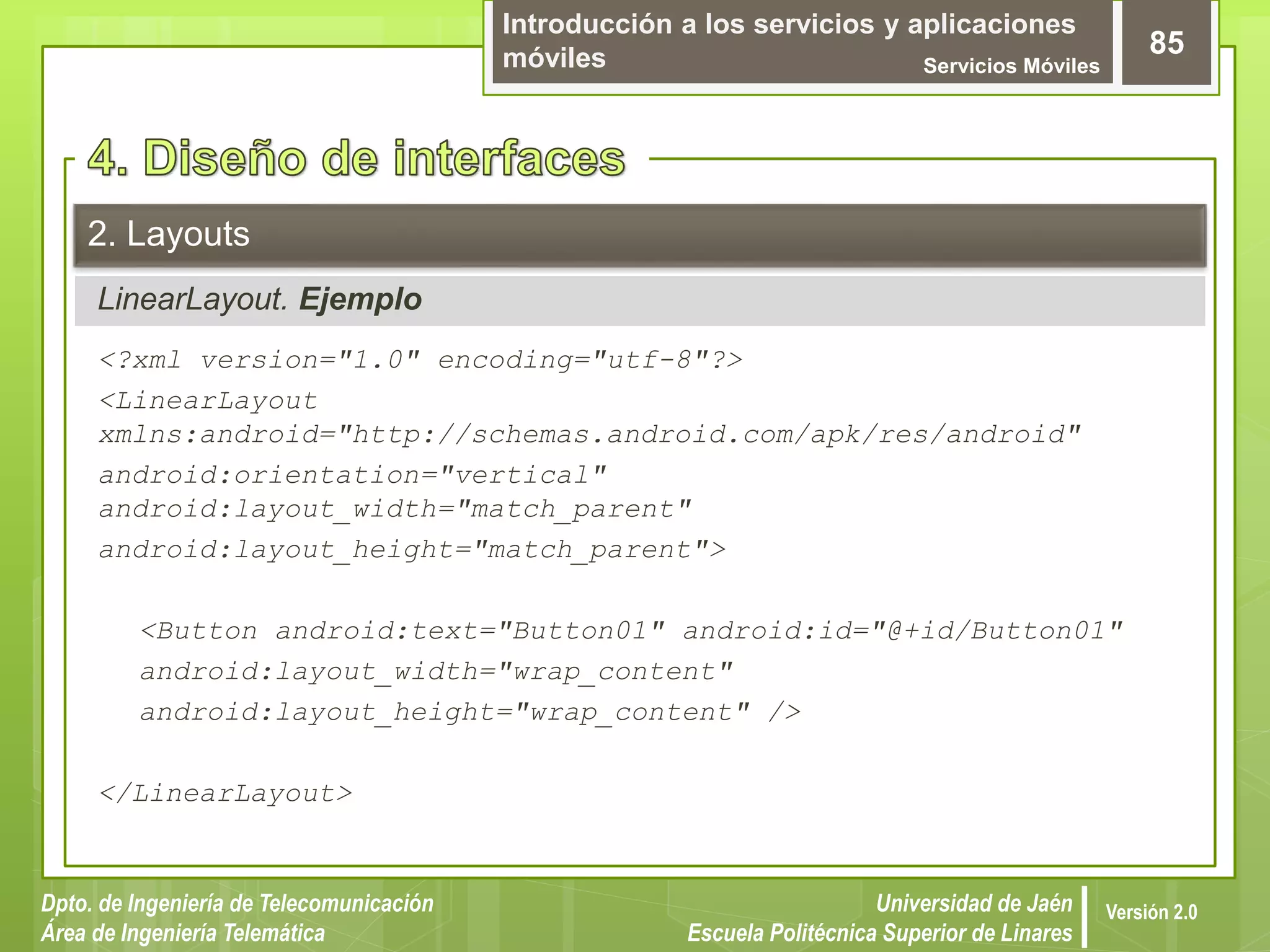 Introducción a los servicios y aplicaciones
móviles Servicios Móviles
85
Dpto. de Ingeniería de Telecomunicación
Área de Ingeniería Telemática
Universidad de Jaén
Escuela Politécnica Superior de Linares
Versión 2.0
LinearLayout. Ejemplo
2. Layouts
<?xml version="1.0" encoding="utf-8"?>
<LinearLayout
xmlns:android="http://schemas.android.com/apk/res/android"
android:orientation="vertical"
android:layout_width="match_parent"
android:layout_height="match_parent">
<Button android:text="Button01" android:id="@+id/Button01"
android:layout_width="wrap_content"
android:layout_height="wrap_content" />
</LinearLayout>
 