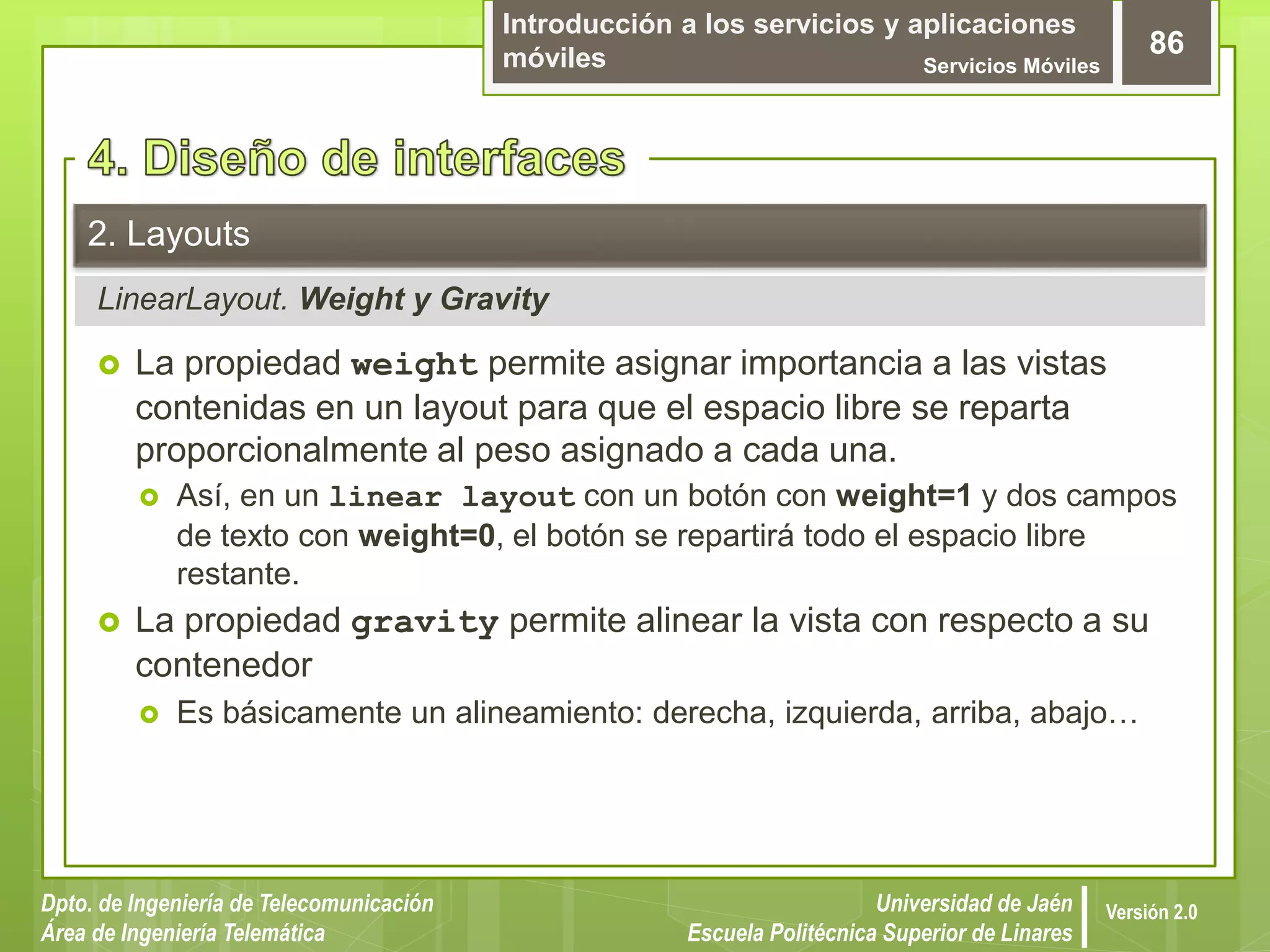 Introducción a los servicios y aplicaciones
móviles Servicios Móviles
86
Dpto. de Ingeniería de Telecomunicación
Área de Ingeniería Telemática
Universidad de Jaén
Escuela Politécnica Superior de Linares
Versión 2.0
LinearLayout. Weight y Gravity
2. Layouts
 La propiedad weight permite asignar importancia a las vistas
contenidas en un layout para que el espacio libre se reparta
proporcionalmente al peso asignado a cada una.
 Así, en un linear layout con un botón con weight=1 y dos campos
de texto con weight=0, el botón se repartirá todo el espacio libre
restante.
 La propiedad gravity permite alinear la vista con respecto a su
contenedor
 Es básicamente un alineamiento: derecha, izquierda, arriba, abajo…
 