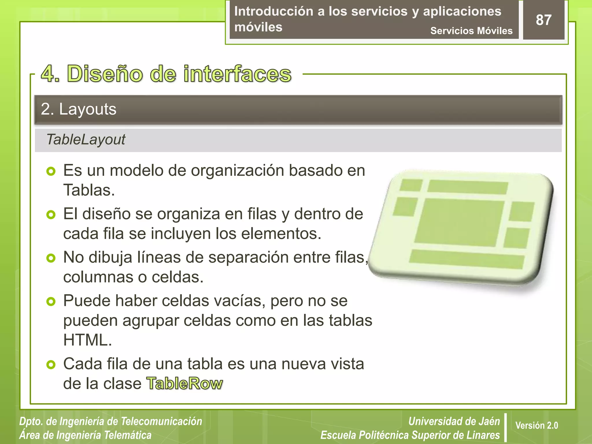 Introducción a los servicios y aplicaciones
móviles Servicios Móviles
87
Dpto. de Ingeniería de Telecomunicación
Área de Ingeniería Telemática
Universidad de Jaén
Escuela Politécnica Superior de Linares
Versión 2.0
TableLayout
2. Layouts
 Es un modelo de organización basado en
Tablas.
 El diseño se organiza en filas y dentro de
cada fila se incluyen los elementos.
 No dibuja líneas de separación entre filas,
columnas o celdas.
 Puede haber celdas vacías, pero no se
pueden agrupar celdas como en las tablas
HTML.
 Cada fila de una tabla es una nueva vista
de la clase
 