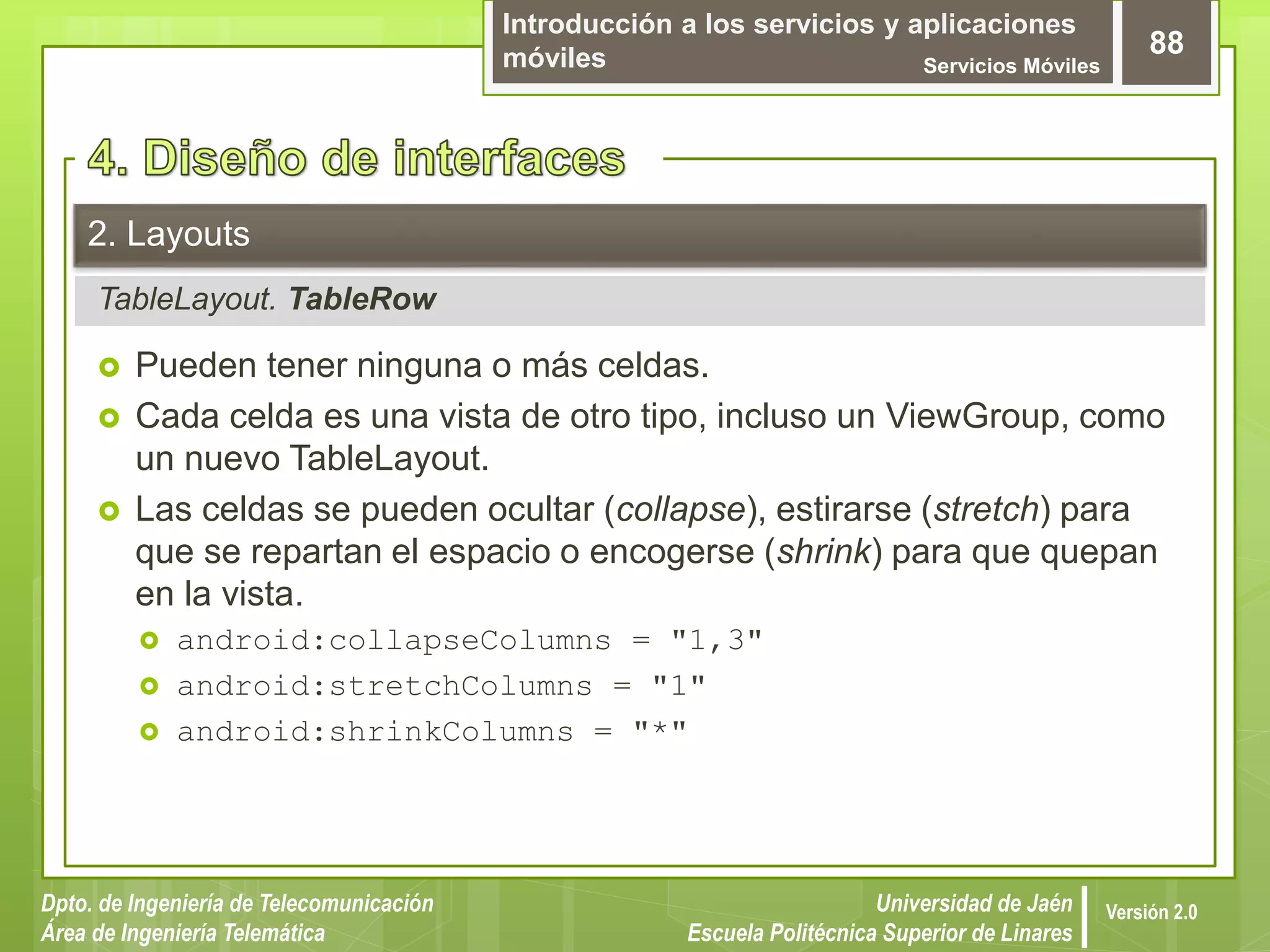 Introducción a los servicios y aplicaciones
móviles Servicios Móviles
88
Dpto. de Ingeniería de Telecomunicación
Área de Ingeniería Telemática
Universidad de Jaén
Escuela Politécnica Superior de Linares
Versión 2.0
TableLayout. TableRow
2. Layouts
 Pueden tener ninguna o más celdas.
 Cada celda es una vista de otro tipo, incluso un ViewGroup, como
un nuevo TableLayout.
 Las celdas se pueden ocultar (collapse), estirarse (stretch) para
que se repartan el espacio o encogerse (shrink) para que quepan
en la vista.
 android:collapseColumns = "1,3"
 android:stretchColumns = "1"
 android:shrinkColumns = "*"
 
