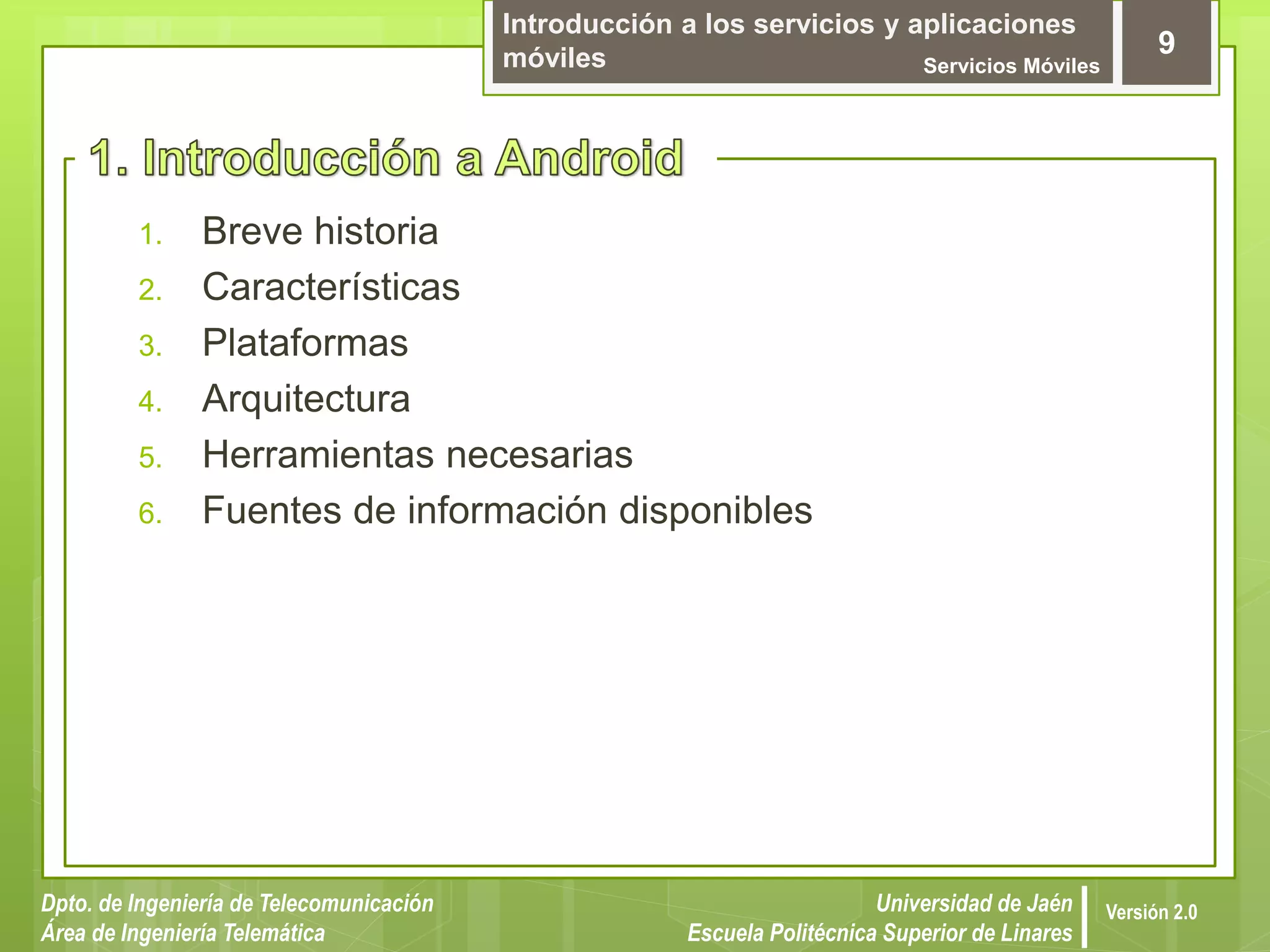Introducción a los servicios y aplicaciones
móviles Servicios Móviles
9
Dpto. de Ingeniería de Telecomunicación
Área de Ingeniería Telemática
Universidad de Jaén
Escuela Politécnica Superior de Linares
Versión 2.0
1. Breve historia
2. Características
3. Plataformas
4. Arquitectura
5. Herramientas necesarias
6. Fuentes de información disponibles
 