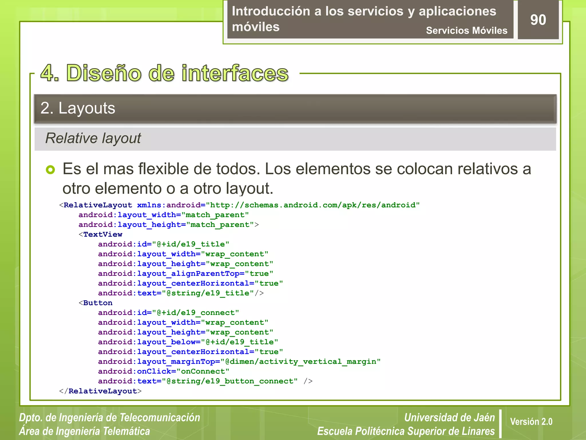 Introducción a los servicios y aplicaciones
móviles Servicios Móviles
90
Dpto. de Ingeniería de Telecomunicación
Área de Ingeniería Telemática
Universidad de Jaén
Escuela Politécnica Superior de Linares
Versión 2.0
Relative layout
2. Layouts
 Es el mas flexible de todos. Los elementos se colocan relativos a
otro elemento o a otro layout.
<RelativeLayout xmlns:android="http://schemas.android.com/apk/res/android"
android:layout_width="match_parent"
android:layout_height="match_parent">
<TextView
android:id="@+id/e19_title"
android:layout_width="wrap_content"
android:layout_height="wrap_content"
android:layout_alignParentTop="true"
android:layout_centerHorizontal="true"
android:text="@string/e19_title"/>
<Button
android:id="@+id/e19_connect"
android:layout_width="wrap_content"
android:layout_height="wrap_content"
android:layout_below="@+id/e19_title"
android:layout_centerHorizontal="true"
android:layout_marginTop="@dimen/activity_vertical_margin"
android:onClick="onConnect"
android:text="@string/e19_button_connect" />
</RelativeLayout>
 