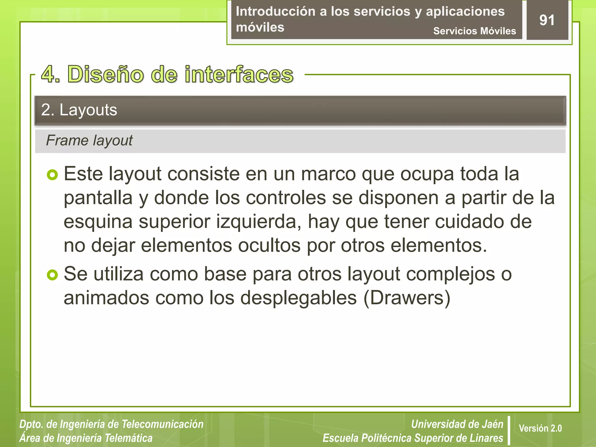 Introducción a los servicios y aplicaciones
móviles Servicios Móviles
91
Dpto. de Ingeniería de Telecomunicación
Área de Ingeniería Telemática
Universidad de Jaén
Escuela Politécnica Superior de Linares
Versión 2.0
Frame layout
2. Layouts
 Este layout consiste en un marco que ocupa toda la
pantalla y donde los controles se disponen a partir de la
esquina superior izquierda, hay que tener cuidado de
no dejar elementos ocultos por otros elementos.
 Se utiliza como base para otros layout complejos o
animados como los desplegables (Drawers)
 