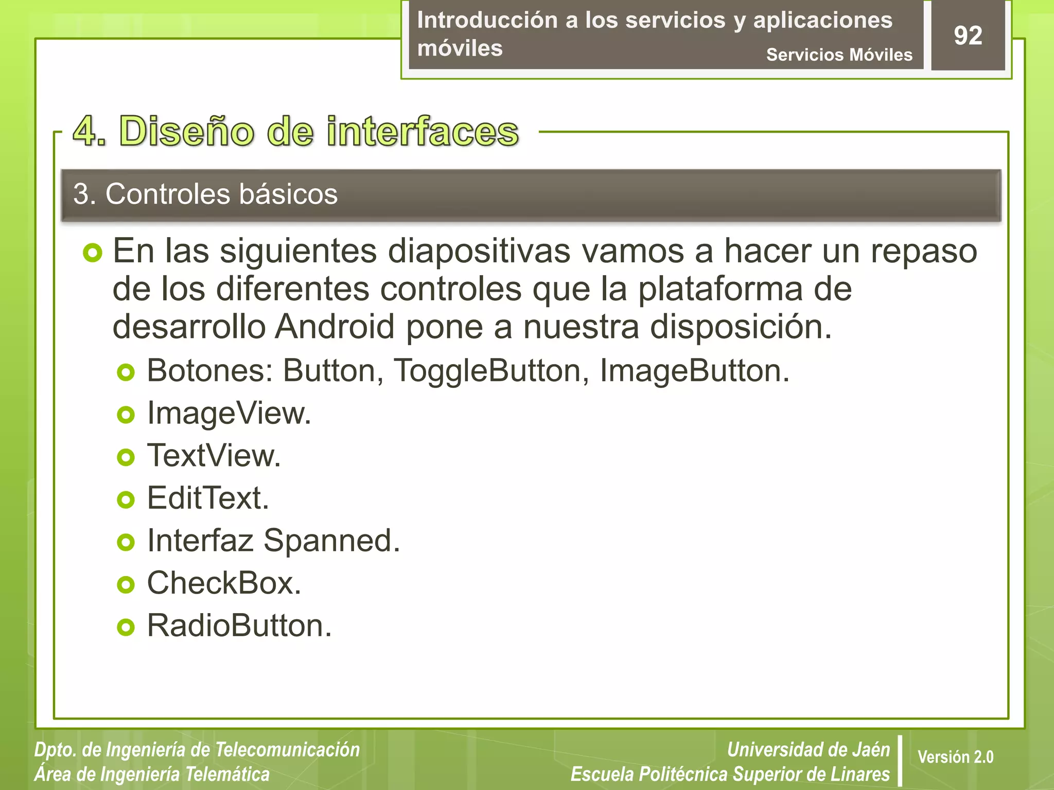 Introducción a los servicios y aplicaciones
móviles Servicios Móviles
92
Dpto. de Ingeniería de Telecomunicación
Área de Ingeniería Telemática
Universidad de Jaén
Escuela Politécnica Superior de Linares
Versión 2.0
3. Controles básicos
 En las siguientes diapositivas vamos a hacer un repaso
de los diferentes controles que la plataforma de
desarrollo Android pone a nuestra disposición.
 Botones: Button, ToggleButton, ImageButton.
 ImageView.
 TextView.
 EditText.
 Interfaz Spanned.
 CheckBox.
 RadioButton.
 