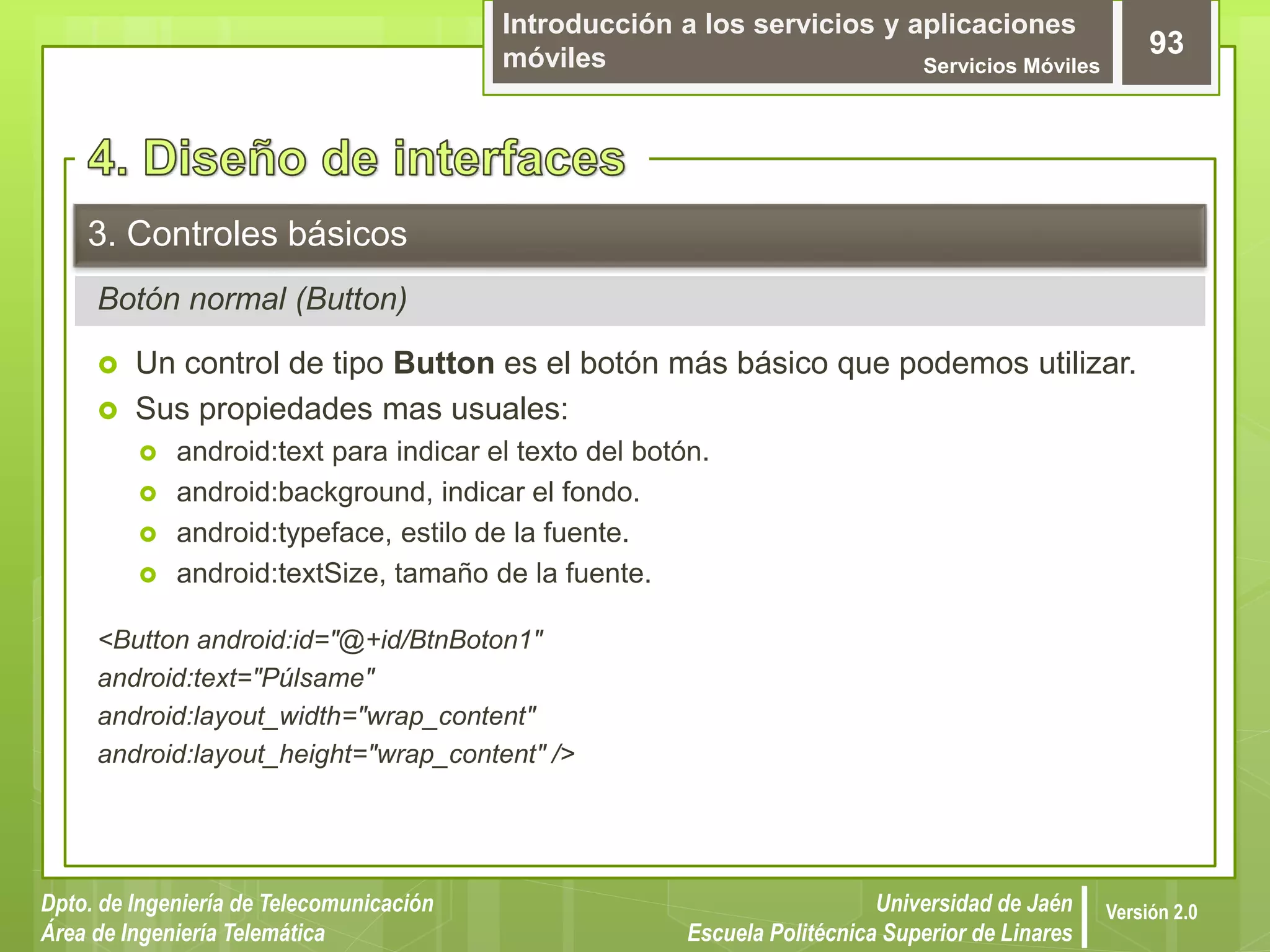 Introducción a los servicios y aplicaciones
móviles Servicios Móviles
93
Dpto. de Ingeniería de Telecomunicación
Área de Ingeniería Telemática
Universidad de Jaén
Escuela Politécnica Superior de Linares
Versión 2.0
Botón normal (Button)
3. Controles básicos
 Un control de tipo Button es el botón más básico que podemos utilizar.
 Sus propiedades mas usuales:
 android:text para indicar el texto del botón.
 android:background, indicar el fondo.
 android:typeface, estilo de la fuente.
 android:textSize, tamaño de la fuente.
<Button android:id="@+id/BtnBoton1"
android:text="Púlsame"
android:layout_width="wrap_content"
android:layout_height="wrap_content" />
 