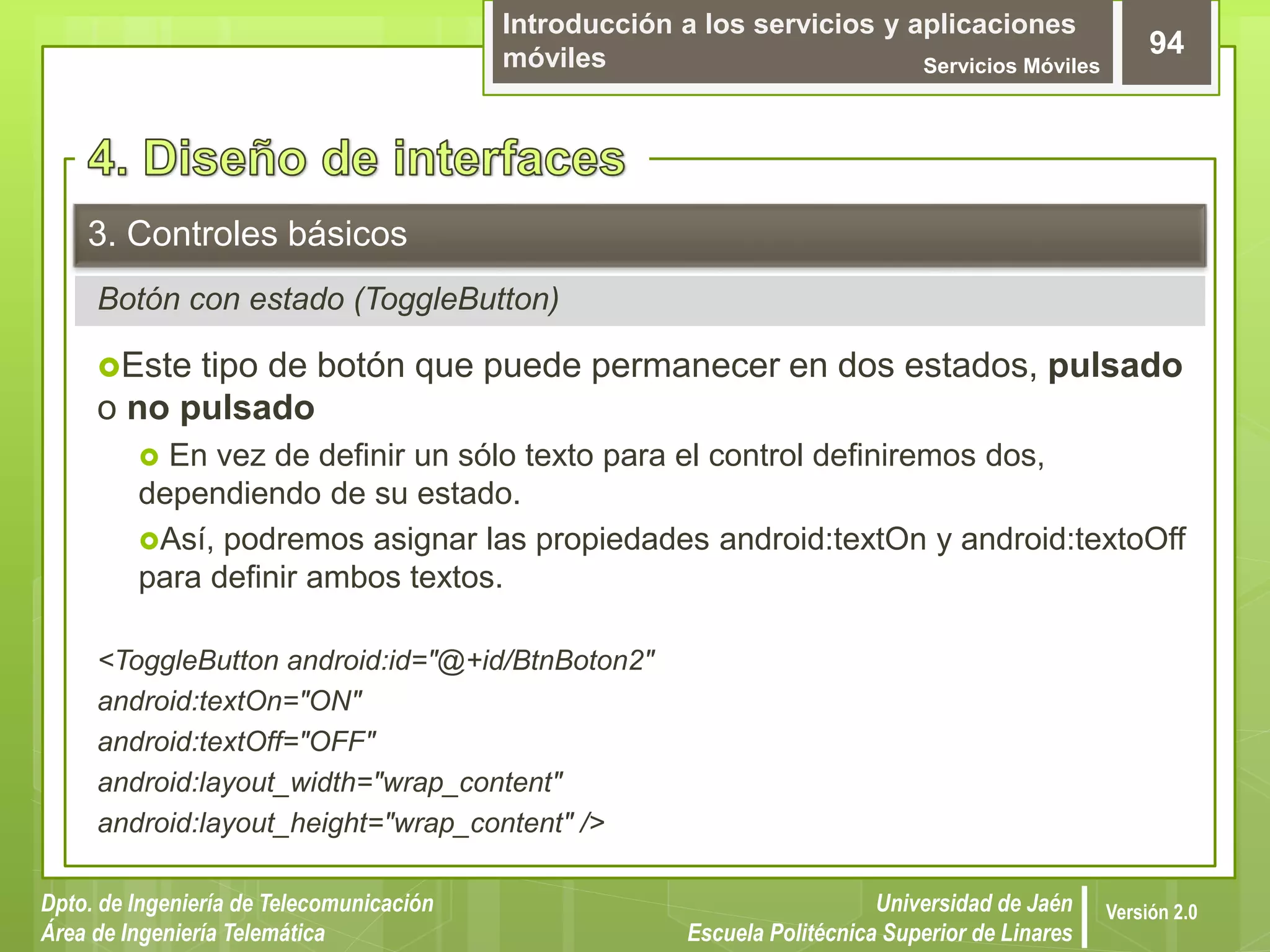 Introducción a los servicios y aplicaciones
móviles Servicios Móviles
94
Dpto. de Ingeniería de Telecomunicación
Área de Ingeniería Telemática
Universidad de Jaén
Escuela Politécnica Superior de Linares
Versión 2.0
Botón con estado (ToggleButton)
3. Controles básicos
Este tipo de botón que puede permanecer en dos estados, pulsado
o no pulsado
 En vez de definir un sólo texto para el control definiremos dos,
dependiendo de su estado.
Así, podremos asignar las propiedades android:textOn y android:textoOff
para definir ambos textos.
<ToggleButton android:id="@+id/BtnBoton2"
android:textOn="ON"
android:textOff="OFF"
android:layout_width="wrap_content"
android:layout_height="wrap_content" />
 