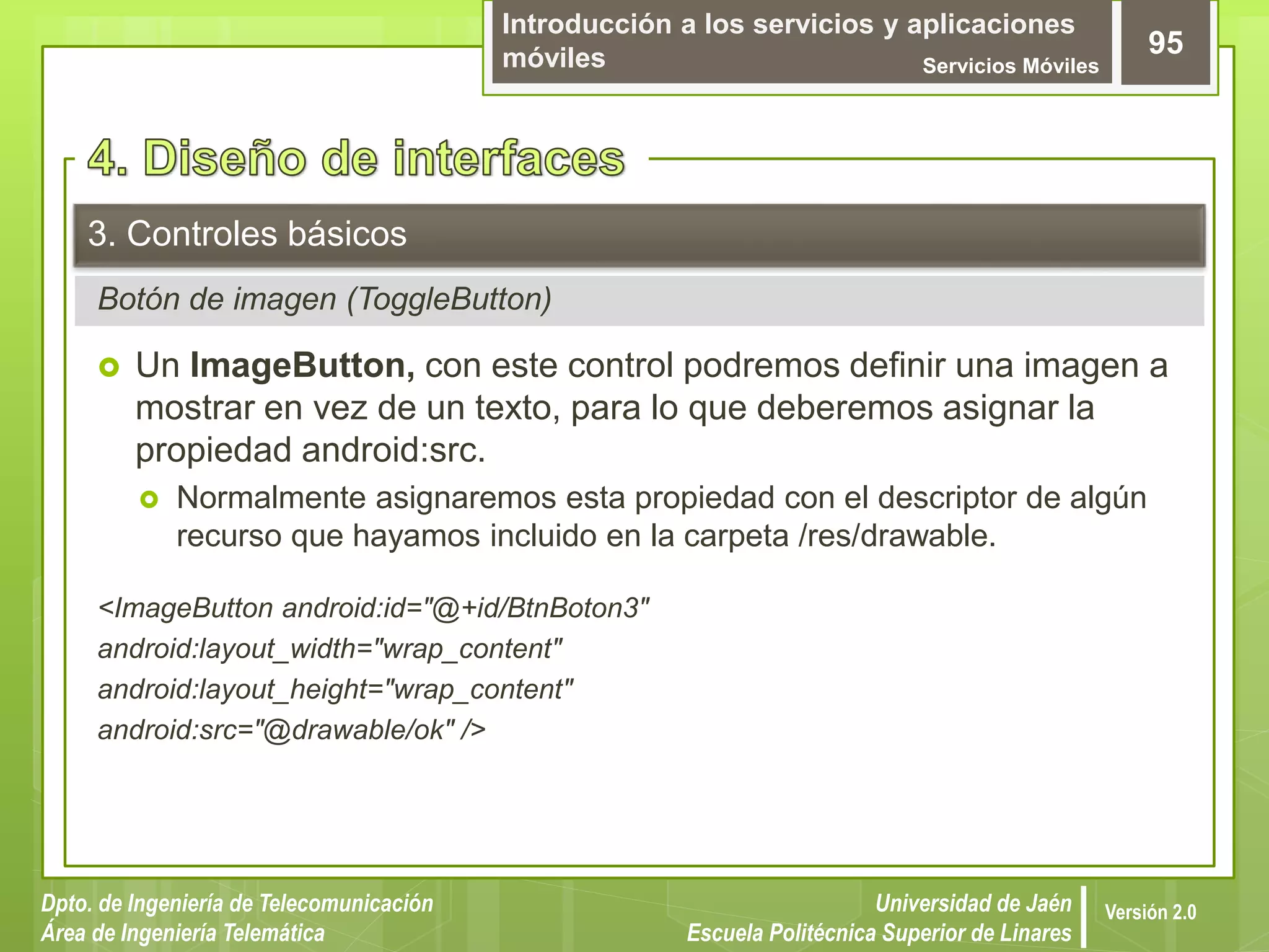 Introducción a los servicios y aplicaciones
móviles Servicios Móviles
95
Dpto. de Ingeniería de Telecomunicación
Área de Ingeniería Telemática
Universidad de Jaén
Escuela Politécnica Superior de Linares
Versión 2.0
Botón de imagen (ToggleButton)
3. Controles básicos
 Un ImageButton, con este control podremos definir una imagen a
mostrar en vez de un texto, para lo que deberemos asignar la
propiedad android:src.
 Normalmente asignaremos esta propiedad con el descriptor de algún
recurso que hayamos incluido en la carpeta /res/drawable.
<ImageButton android:id="@+id/BtnBoton3"
android:layout_width="wrap_content"
android:layout_height="wrap_content"
android:src="@drawable/ok" />
 