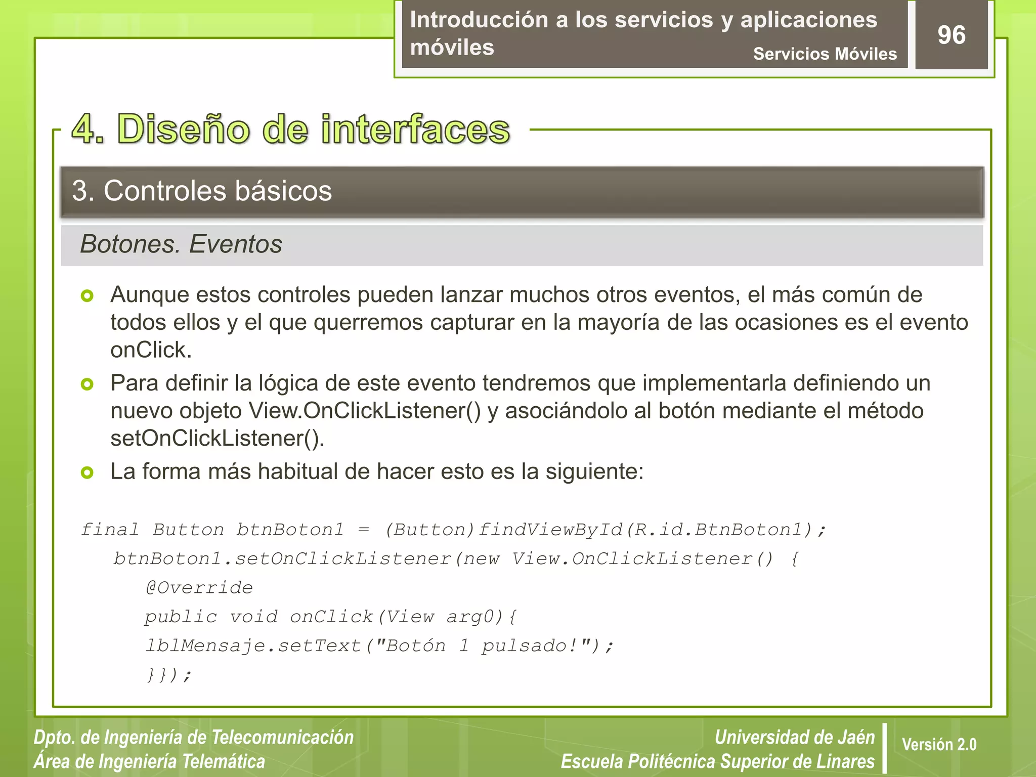 Introducción a los servicios y aplicaciones
móviles Servicios Móviles
96
Dpto. de Ingeniería de Telecomunicación
Área de Ingeniería Telemática
Universidad de Jaén
Escuela Politécnica Superior de Linares
Versión 2.0
Botones. Eventos
3. Controles básicos
 Aunque estos controles pueden lanzar muchos otros eventos, el más común de
todos ellos y el que querremos capturar en la mayoría de las ocasiones es el evento
onClick.
 Para definir la lógica de este evento tendremos que implementarla definiendo un
nuevo objeto View.OnClickListener() y asociándolo al botón mediante el método
setOnClickListener().
 La forma más habitual de hacer esto es la siguiente:
final Button btnBoton1 = (Button)findViewById(R.id.BtnBoton1);
btnBoton1.setOnClickListener(new View.OnClickListener() {
@Override
public void onClick(View arg0){
lblMensaje.setText("Botón 1 pulsado!");
}});
 
