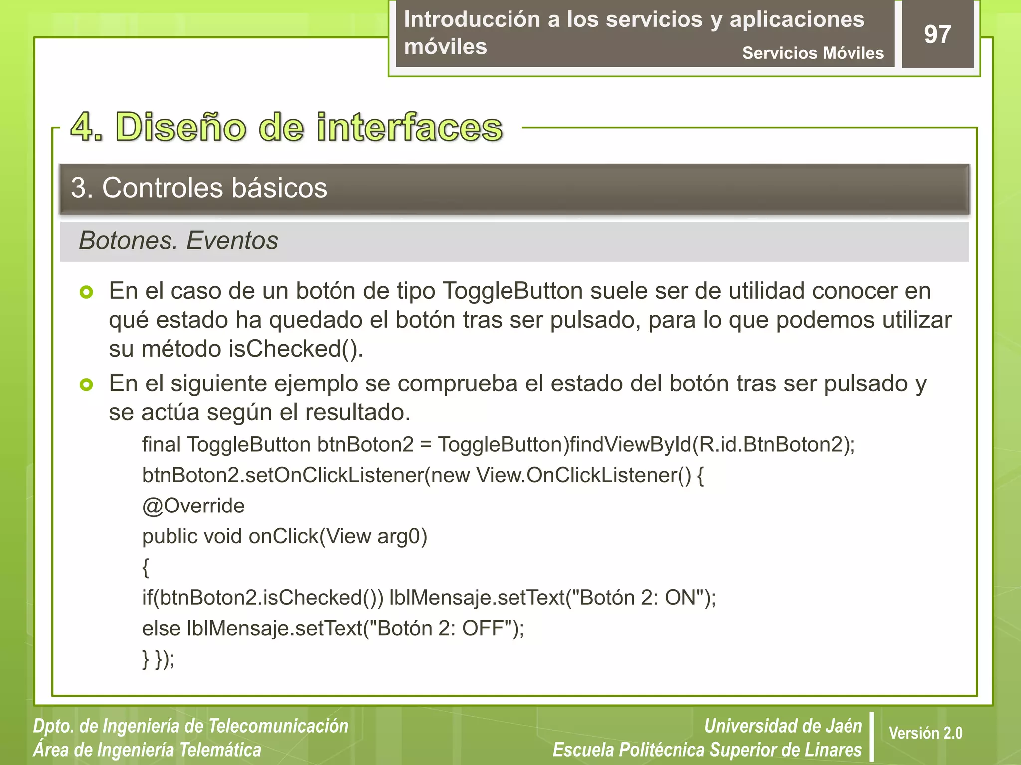 Introducción a los servicios y aplicaciones
móviles Servicios Móviles
97
Dpto. de Ingeniería de Telecomunicación
Área de Ingeniería Telemática
Universidad de Jaén
Escuela Politécnica Superior de Linares
Versión 2.0
Botones. Eventos
3. Controles básicos
 En el caso de un botón de tipo ToggleButton suele ser de utilidad conocer en
qué estado ha quedado el botón tras ser pulsado, para lo que podemos utilizar
su método isChecked().
 En el siguiente ejemplo se comprueba el estado del botón tras ser pulsado y
se actúa según el resultado.
final ToggleButton btnBoton2 = ToggleButton)findViewById(R.id.BtnBoton2);
btnBoton2.setOnClickListener(new View.OnClickListener() {
@Override
public void onClick(View arg0)
{
if(btnBoton2.isChecked()) lblMensaje.setText("Botón 2: ON");
else lblMensaje.setText("Botón 2: OFF");
} });
 