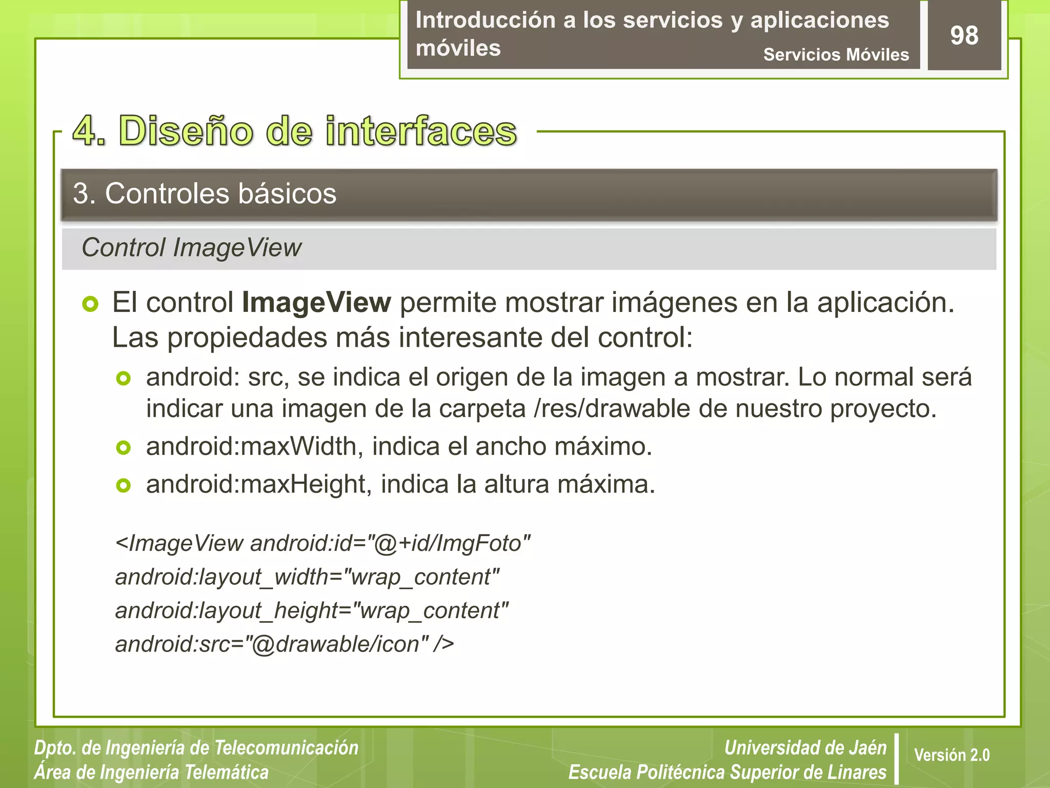 Introducción a los servicios y aplicaciones
móviles Servicios Móviles
98
Dpto. de Ingeniería de Telecomunicación
Área de Ingeniería Telemática
Universidad de Jaén
Escuela Politécnica Superior de Linares
Versión 2.0
Control ImageView
3. Controles básicos
 El control ImageView permite mostrar imágenes en la aplicación.
Las propiedades más interesante del control:
 android: src, se indica el origen de la imagen a mostrar. Lo normal será
indicar una imagen de la carpeta /res/drawable de nuestro proyecto.
 android:maxWidth, indica el ancho máximo.
 android:maxHeight, indica la altura máxima.
<ImageView android:id="@+id/ImgFoto"
android:layout_width="wrap_content"
android:layout_height="wrap_content"
android:src="@drawable/icon" />
 