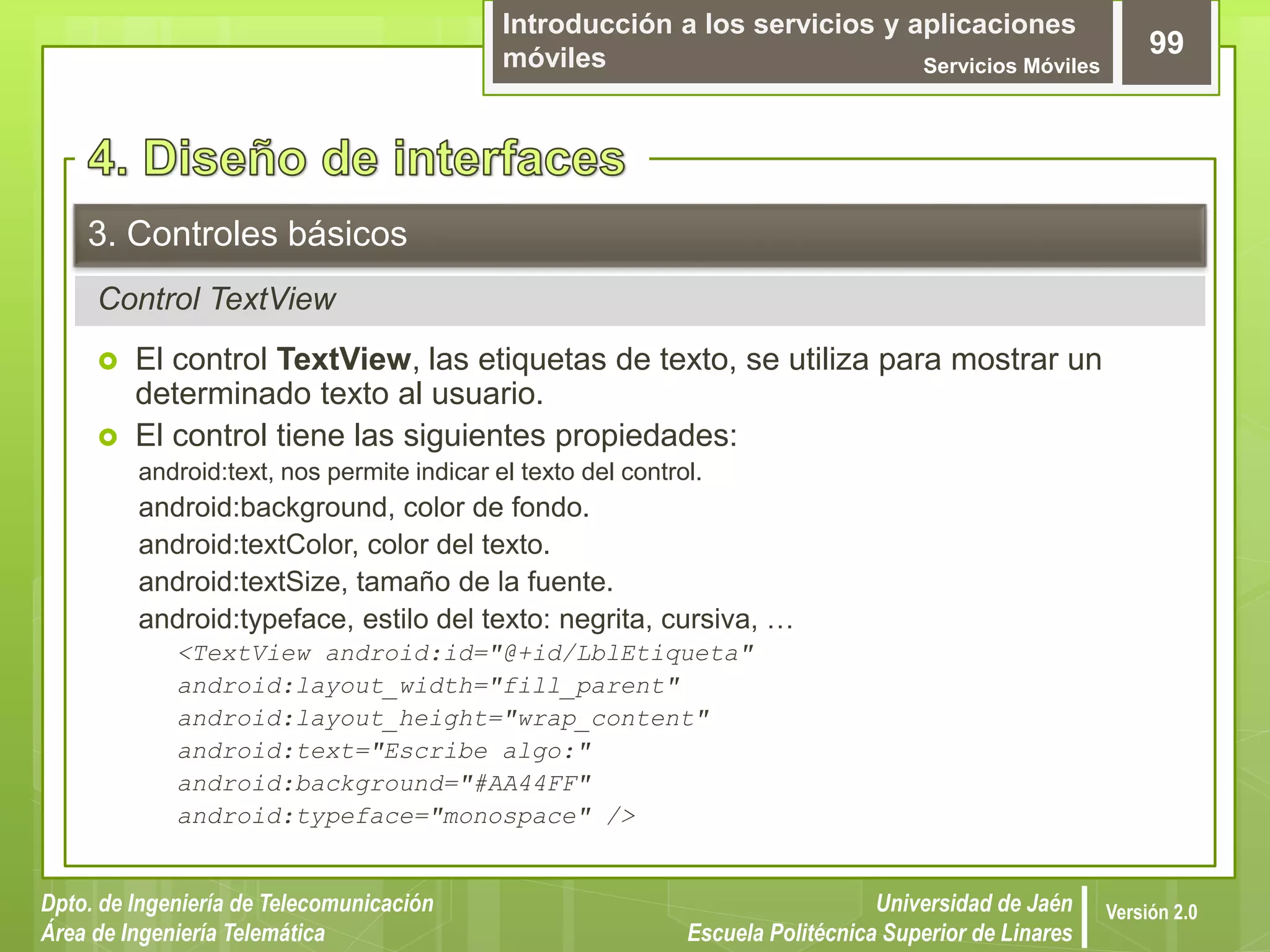 Introducción a los servicios y aplicaciones
móviles Servicios Móviles
99
Dpto. de Ingeniería de Telecomunicación
Área de Ingeniería Telemática
Universidad de Jaén
Escuela Politécnica Superior de Linares
Versión 2.0
Control TextView
3. Controles básicos
 El control TextView, las etiquetas de texto, se utiliza para mostrar un
determinado texto al usuario.
 El control tiene las siguientes propiedades:
android:text, nos permite indicar el texto del control.
android:background, color de fondo.
android:textColor, color del texto.
android:textSize, tamaño de la fuente.
android:typeface, estilo del texto: negrita, cursiva, …
<TextView android:id="@+id/LblEtiqueta"
android:layout_width="fill_parent"
android:layout_height="wrap_content"
android:text="Escribe algo:"
android:background="#AA44FF"
android:typeface="monospace" />
 