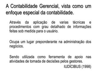 AULA 6
A Contabilidade Gerencial, vista como um
enfoque especial da contabilidade.
Através da aplicação de varias técnicas e
procedimentos com grau detalhado de informações
feitas sob medida para o usuário.
Ocupa um lugar preponderante na administração dos
negócios.
Sendo utilizada como ferramenta de apoio nas
atividades de tomada de decisões pelos gestores.
IUDÍCIBUS (1998)
 