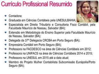 AULA 6
Currículo Profissional Resumido
Contadora;
Graduada em Ciências Contábeis pela UNESULBAHIA;
Especialista em Direito Tributário e Consultoria Fisco Contábil, pela
Faculdade Maurício de Nassau, Salvador (BA);
Extensão em Metodologia do Ensino Superior pela Faculdade Maurício
de Nassau, Salvador (BA);
Delegada da 37ª Delegacia CRCBA em Porto Seguro (BA);
Empresária Contábil em Porto Seguro (BA);
Professora na FACDESCO na área de Ciências Contábeis em 2012;
Professora na UNIFACS na área de Ciências Contábeis 2014 e 2015;
Professora na UNESUL em 2015 até a data atual;
Membro do Projeto Mulher Contabilista Subcomissão Eunápolis/Porto
Seguro (BA);
 
