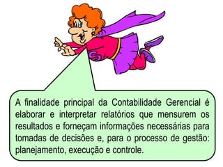 AULA 6
A finalidade principal da Contabilidade Gerencial é
elaborar e interpretar relatórios que mensurem os
resultados e forneçam informações necessárias para
tomadas de decisões e, para o processo de gestão:
planejamento, execução e controle.
 