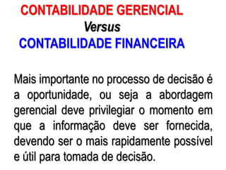 AULA 6
Mais importante no processo de decisão é
a oportunidade, ou seja a abordagem
gerencial deve privilegiar o momento em
que a informação deve ser fornecida,
devendo ser o mais rapidamente possível
e útil para tomada de decisão.
CONTABILIDADE GERENCIAL
Versus
CONTABILIDADE FINANCEIRA
 