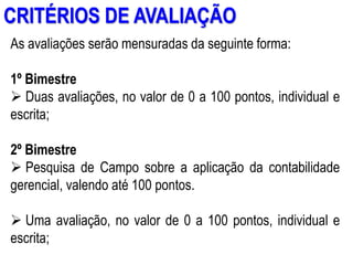 AULA 6
CRITÉRIOS DE AVALIAÇÃO
As avaliações serão mensuradas da seguinte forma:
1º Bimestre
 Duas avaliações, no valor de 0 a 100 pontos, individual e
escrita;
2º Bimestre
 Pesquisa de Campo sobre a aplicação da contabilidade
gerencial, valendo até 100 pontos.
 Uma avaliação, no valor de 0 a 100 pontos, individual e
escrita;
 