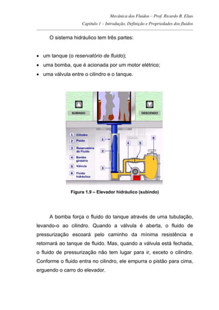 Mecânica dos Fluidos – Prof. Ricardo B. Elias
Capítulo 1 – Introdução, Definição e Propriedades dos fluidos
_____________________________________________________________________________________
O sistema hidráulico tem três partes:
• um tanque (o reservatório de fluido);
• uma bomba, que é acionada por um motor elétrico;
• uma válvula entre o cilindro e o tanque.
Figura 1.9 – Elevador hidráulico (subindo)
A bomba força o fluido do tanque através de uma tubulação,
levando-o ao cilindro. Quando a válvula é aberta, o fluido de
pressurização escoará pelo caminho da mínima resistência e
retornará ao tanque de fluido. Mas, quando a válvula está fechada,
o fluido de pressurização não tem lugar para ir, exceto o cilindro.
Conforme o fluido entra no cilindro, ele empurra o pistão para cima,
erguendo o carro do elevador.
 