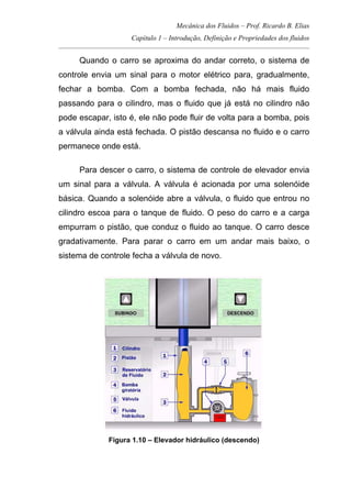 Mecânica dos Fluidos – Prof. Ricardo B. Elias
Capítulo 1 – Introdução, Definição e Propriedades dos fluidos
_____________________________________________________________________________________
Quando o carro se aproxima do andar correto, o sistema de
controle envia um sinal para o motor elétrico para, gradualmente,
fechar a bomba. Com a bomba fechada, não há mais fluido
passando para o cilindro, mas o fluido que já está no cilindro não
pode escapar, isto é, ele não pode fluir de volta para a bomba, pois
a válvula ainda está fechada. O pistão descansa no fluido e o carro
permanece onde está.
Para descer o carro, o sistema de controle de elevador envia
um sinal para a válvula. A válvula é acionada por uma solenóide
básica. Quando a solenóide abre a válvula, o fluido que entrou no
cilindro escoa para o tanque de fluido. O peso do carro e a carga
empurram o pistão, que conduz o fluido ao tanque. O carro desce
gradativamente. Para parar o carro em um andar mais baixo, o
sistema de controle fecha a válvula de novo.
Figura 1.10 – Elevador hidráulico (descendo)
 