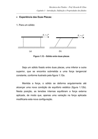 Mecânica dos Fluidos – Prof. Ricardo B. Elias
Capítulo 1 – Introdução, Definição e Propriedades dos fluidos
_____________________________________________________________________________________
• Experiência das Duas Placas:
1. Para um sólido:
Figura 1.12 – Sólido entre duas placas
Seja um sólido fixado entre duas placas, uma inferior e outra
superior, que se encontra submetida a uma força tangencial
constante, conforme ilustrado pela figura 1.12a.
Mantida a força, o sólido se deforma angularmente até
alcançar uma nova condição de equilíbrio estático (figura 1.12b).
Nesta posição, as tensões internas equilibram a força externa
aplicada, de modo que, apenas uma variação na força aplicada
modificaria esta nova configuração.
 