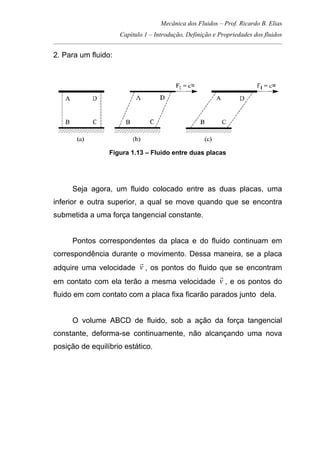 Mecânica dos Fluidos – Prof. Ricardo B. Elias
Capítulo 1 – Introdução, Definição e Propriedades dos fluidos
_____________________________________________________________________________________
2. Para um fluido:
Figura 1.13 – Fluido entre duas placas
Seja agora, um fluido colocado entre as duas placas, uma
inferior e outra superior, a qual se move quando que se encontra
submetida a uma força tangencial constante.
Pontos correspondentes da placa e do fluido continuam em
correspondência durante o movimento. Dessa maneira, se a placa
adquire uma velocidade v
r
, os pontos do fluido que se encontram
em contato com ela terão a mesma velocidade v
r
, e os pontos do
fluido em com contato com a placa fixa ficarão parados junto dela.
O volume ABCD de fluido, sob a ação da força tangencial
constante, deforma-se continuamente, não alcançando uma nova
posição de equilíbrio estático.
 