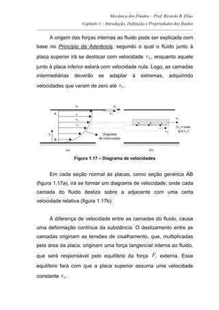 Mecânica dos Fluidos – Prof. Ricardo B. Elias
Capítulo 1 – Introdução, Definição e Propriedades dos fluidos
_____________________________________________________________________________________
A origem das forças internas ao fluido pode ser explicada com
base no Princípio da Aderência, segundo o qual o fluido junto à
placa superior irá se deslocar com velocidade 0v , enquanto aquele
junto à placa inferior estará com velocidade nula. Logo, as camadas
intermediárias deverão se adaptar à extremas, adquirindo
velocidades que varam de zero até 0v .
Figura 1.17 – Diagrama de velocidades
Em cada seção normal às placas, como seção genérica AB
(figura 1.17a), irá se formar um diagrama de velocidade, onde cada
camada do fluido desliza sobre a adjacente com uma certa
velocidade relativa (figura 1.17b).
A diferença de velocidade entre as camadas do fluido, causa
uma deformação contínua da substância. O deslizamento entre as
camadas originam as tensões de cisalhamento, que, multiplicadas
pela área da placa, originam uma força tangencial interna ao fluido,
que será responsável pelo equilíbrio da força tF externa. Esse
equilíbrio fará com que a placa superior assuma uma velocidade
constante 0v .
 