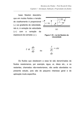 Mecânica dos Fluidos – Prof. Ricardo B. Elias
Capítulo 1 – Introdução, Definição e Propriedades dos fluidos
_____________________________________________________________________________________
Isaac Newton descobriu
que em muitos fluidos a tensão
de cisalhamento é proporcional
(α ) ao gradiente de velocidade,
isto é, à variação da velocidade
(dv ) com a variação da
espessura da camada (dy ). Figura 1.18 – Lei de Newton da
viscosidade
dy
dv
ατ ou
cte
dy
dv
=
τ
Os fluidos que obedecem a essa lei são denominados de
fluidos newtonianos, por exemplo, água, ar, óleos etc., e os
restantes, chamados não-newtonianos, não serão abordados no
presente estudo, pois são de pequeno interesse geral e de
aplicação muito específica.
 