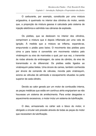 Mecânica dos Fluidos – Prof. Ricardo B. Elias
Capítulo 1 – Introdução, Definição e Propriedades dos fluidos
_____________________________________________________________________________________
O carburante, por exemplo, constituído por uma mistura
ar/gasolina, é queimado no interior dos cilindros do motor, sendo
que, a proporção da mistura gasosa é calculada pelo sistema de
injeção eletrônica e admitida nas câmaras de explosão.
Os pistões, que se deslocam no interior dos cilindros,
comprimem a mistura que é depois inflamada por uma vela de
ignição. À medida que a mistura se inflama, expande-se,
empurrando o pistão para baixo. O movimento dos pistões para
cima e para baixo é convertido em movimento rotativo pelo
virabrequim ou eixo de manivelas o qual, por sua vez, o transmite
às rodas através da embreagem, da caixa de câmbio, do eixo de
transmissão e do diferencial. Os pistões estão ligados ao
virabrequim pelas bielas. Uma árvore de cames, também conhecida
por árvore de comando de válvulas, movida pelo virabrequim,
aciona as válvulas de admissão e escapamento situadas na parte
superior de cada cilindro.
Devido ao calor gerado por um motor de combustão interna,
as peças metálicas que estão em contínuo atrito engripariam se não
houvesse um sistema de arrefecimento. Para evitar desgastes e
aquecimento excessivos, o motor inclui um sistema de lubrificação.
O óleo, armazenado no cárter sob o bloco do motor, é
obrigado a circular sob pressão através de todas as peças do motor
que necessitam de lubrificação.
 