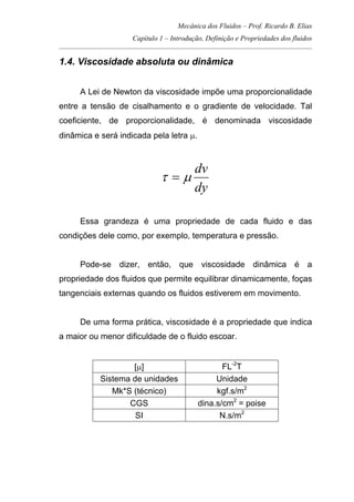 Mecânica dos Fluidos – Prof. Ricardo B. Elias
Capítulo 1 – Introdução, Definição e Propriedades dos fluidos
_____________________________________________________________________________________
1.4. Viscosidade absoluta ou dinâmica
A Lei de Newton da viscosidade impõe uma proporcionalidade
entre a tensão de cisalhamento e o gradiente de velocidade. Tal
coeficiente, de proporcionalidade, é denominada viscosidade
dinâmica e será indicada pela letra µ.
dy
dv
µτ =
Essa grandeza é uma propriedade de cada fluido e das
condições dele como, por exemplo, temperatura e pressão.
Pode-se dizer, então, que viscosidade dinâmica é a
propriedade dos fluidos que permite equilibrar dinamicamente, foças
tangenciais externas quando os fluidos estiverem em movimento.
De uma forma prática, viscosidade é a propriedade que indica
a maior ou menor dificuldade de o fluido escoar.
[µ] FL-2
T
Sistema de unidades Unidade
Mk*S (técnico) kgf.s/m2
CGS dina.s/cm2
= poise
SI N.s/m2
 