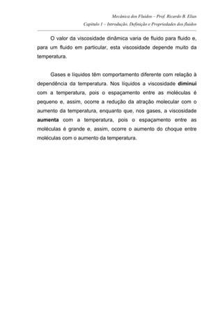 Mecânica dos Fluidos – Prof. Ricardo B. Elias
Capítulo 1 – Introdução, Definição e Propriedades dos fluidos
_____________________________________________________________________________________
O valor da viscosidade dinâmica varia de fluido para fluido e,
para um fluido em particular, esta viscosidade depende muito da
temperatura.
Gases e líquidos têm comportamento diferente com relação à
dependência da temperatura. Nos líquidos a viscosidade diminui
com a temperatura, pois o espaçamento entre as moléculas é
pequeno e, assim, ocorre a redução da atração molecular com o
aumento da temperatura, enquanto que, nos gases, a viscosidade
aumenta com a temperatura, pois o espaçamento entre as
moléculas é grande e, assim, ocorre o aumento do choque entre
moléculas com o aumento da temperatura.
 
