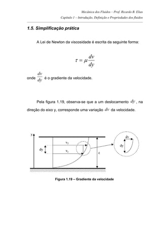 Mecânica dos Fluidos – Prof. Ricardo B. Elias
Capítulo 1 – Introdução, Definição e Propriedades dos fluidos
_____________________________________________________________________________________
1.5. Simplificação prática
A Lei de Newton da viscosidade é escrita da seguinte forma:
dy
dv
µτ =
onde
dy
dv
é o gradiente da velocidade.
Pela figura 1.19, observa-se que a um deslocamento dy , na
direção do eixo y, corresponde uma variação dv da velocidade.
Figura 1.19 – Gradiente da velocidade
 