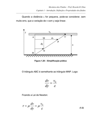 Mecânica dos Fluidos – Prof. Ricardo B. Elias
Capítulo 1 – Introdução, Definição e Propriedades dos fluidos
_____________________________________________________________________________________
Quando a distância ε for pequena, pode-se considerar, sem
muito erro, que a variação de v com y seja linear.
Figura 1.20 – Simplificação prática
O triângulo ABC é semelhante ao triângulo MNP. Logo:
ε
0v
dy
dv
=
Ficando a Lei de Newton:
ε
µµτ 0v
dy
dv
== (1.2)
 