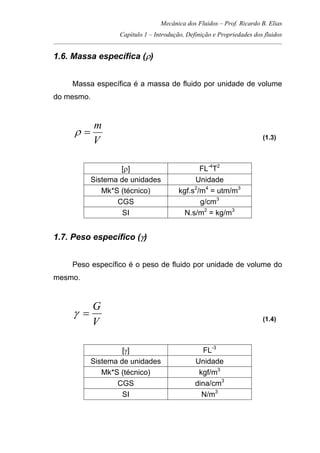 Mecânica dos Fluidos – Prof. Ricardo B. Elias
Capítulo 1 – Introdução, Definição e Propriedades dos fluidos
_____________________________________________________________________________________
1.6. Massa específica (ρ)
Massa específica é a massa de fluido por unidade de volume
do mesmo.
V
m
=ρ (1.3)
[ρ] FL-4
T2
Sistema de unidades Unidade
Mk*S (técnico) kgf.s2
/m4
= utm/m3
CGS g/cm3
SI N.s/m2
= kg/m3
1.7. Peso específico (γ)
Peso específico é o peso de fluido por unidade de volume do
mesmo.
V
G
=γ (1.4)
[γ] FL-3
Sistema de unidades Unidade
Mk*S (técnico) kgf/m3
CGS dina/cm3
SI N/m3
 