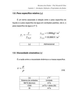 Mecânica dos Fluidos – Prof. Ricardo B. Elias
Capítulo 1 – Introdução, Definição e Propriedades dos fluidos
_____________________________________________________________________________________
1.8. Peso específico relativo (γr)
É um termo associado à relação entre o peso específico do
líquido e o peso específico da água em condições padrões, isto é, o
peso específico da água a 4° C.
OH
r
2
γ
γ
γ =
3
/000.12
mkgfOH =γ
3
/000.10~
2
mNOH =γ
[γr] Adimensional
1.9. Viscosidade cinemática (ν)
É a razão entre a viscosidade dinâmica e a massa específica.
ρ
µ
ν =
(1.5)
[ν] L2
T-1
Sistema de unidades Unidade
Mk*S (técnico) m2
/s
CGS cm2
/s = stoke (St)
SI m2
/s
 