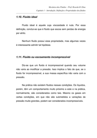 Mecânica dos Fluidos – Prof. Ricardo B. Elias
Capítulo 1 – Introdução, Definição e Propriedades dos fluidos
_____________________________________________________________________________________
1.10. Fluido ideal
Fluido ideal é aquele cuja viscosidade é nula. Por essa
definição, conclui-se que é fluido que escoa sem perdas de energia
por atrito.
Nenhum fluido possui essa propriedade, mas algumas vezes
é interessante admitir tal hipótese.
1.11. Fluido ou escoamento incompressível
Diz-se que um fluido é incompressível quando seu volume
não varia ao modificar a pressão. Isso implica o fato de que, se o
fluido for incompressível, a sua massa específica não varia com a
pressão.
Na prática não existem fluidos nessas condições. Os líquidos,
porém, têm um comportamento muito próximo a este e na prática,
normalmente, são considerados como tais. Mesmo os gases em
certas condições, em que não são submetidos a variações de
pressão muito grandes, podem ser considerados incompressíveis.
 