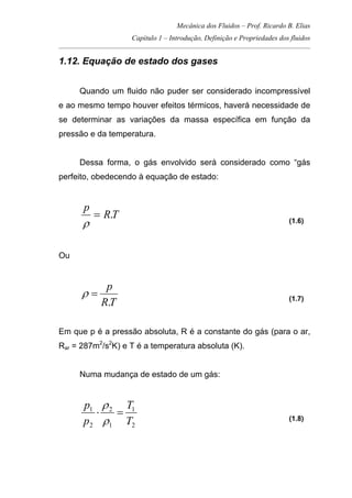 Mecânica dos Fluidos – Prof. Ricardo B. Elias
Capítulo 1 – Introdução, Definição e Propriedades dos fluidos
_____________________________________________________________________________________
1.12. Equação de estado dos gases
Quando um fluido não puder ser considerado incompressível
e ao mesmo tempo houver efeitos térmicos, haverá necessidade de
se determinar as variações da massa específica em função da
pressão e da temperatura.
Dessa forma, o gás envolvido será considerado como “gás
perfeito, obedecendo à equação de estado:
TR
p
.=
ρ (1.6)
Ou
TR
p
.
=ρ (1.7)
Em que p é a pressão absoluta, R é a constante do gás (para o ar,
Rar = 287m2
/s2
K) e T é a temperatura absoluta (K).
Numa mudança de estado de um gás:
2
1
1
2
2
1
T
T
p
p
=⋅
ρ
ρ
(1.8)
 